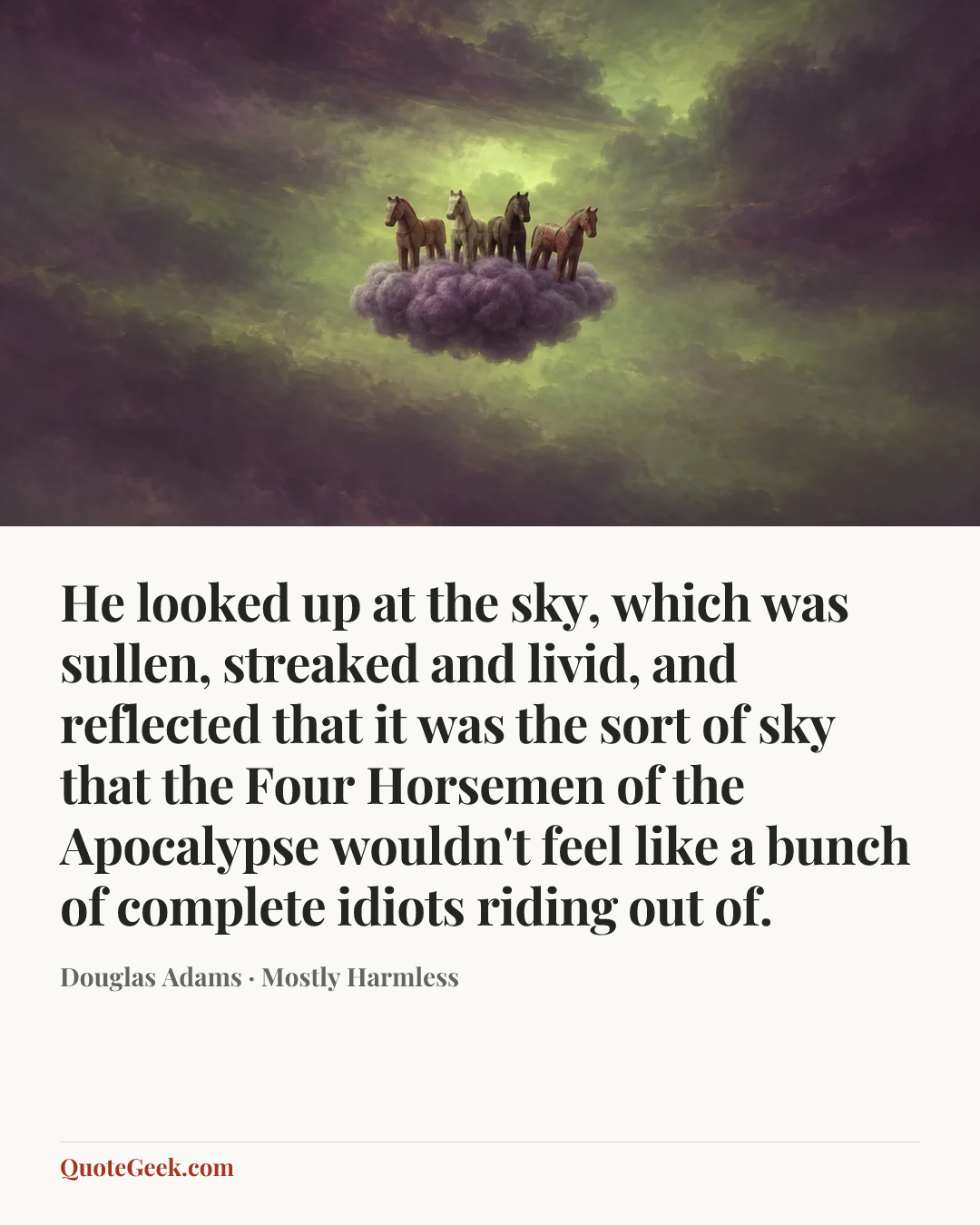 “He looked up at the sky, which was sullen, streaked and livid, and reflected that it was the sort of sky that the Four Horsemen of the Apocalypse wouldn't feel like a bunch of complete idiots riding out of.” — Douglas Adams · Mostly Harmless. Illustrated QuoteGeek card.