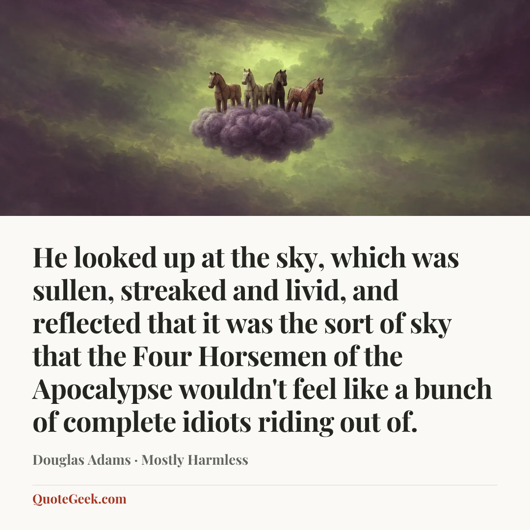 “He looked up at the sky, which was sullen, streaked and livid, and reflected that it was the sort of sky that the Four Horsemen of the Apocalypse wouldn't feel like a bunch of complete idiots riding out of.” — Douglas Adams · Mostly Harmless. Illustrated QuoteGeek card.