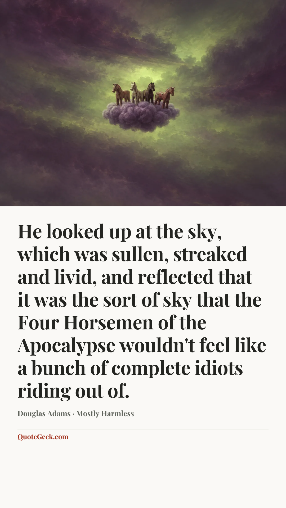 “He looked up at the sky, which was sullen, streaked and livid, and reflected that it was the sort of sky that the Four Horsemen of the Apocalypse wouldn't feel like a bunch of complete idiots riding out of.” — Douglas Adams · Mostly Harmless. Illustrated QuoteGeek card.