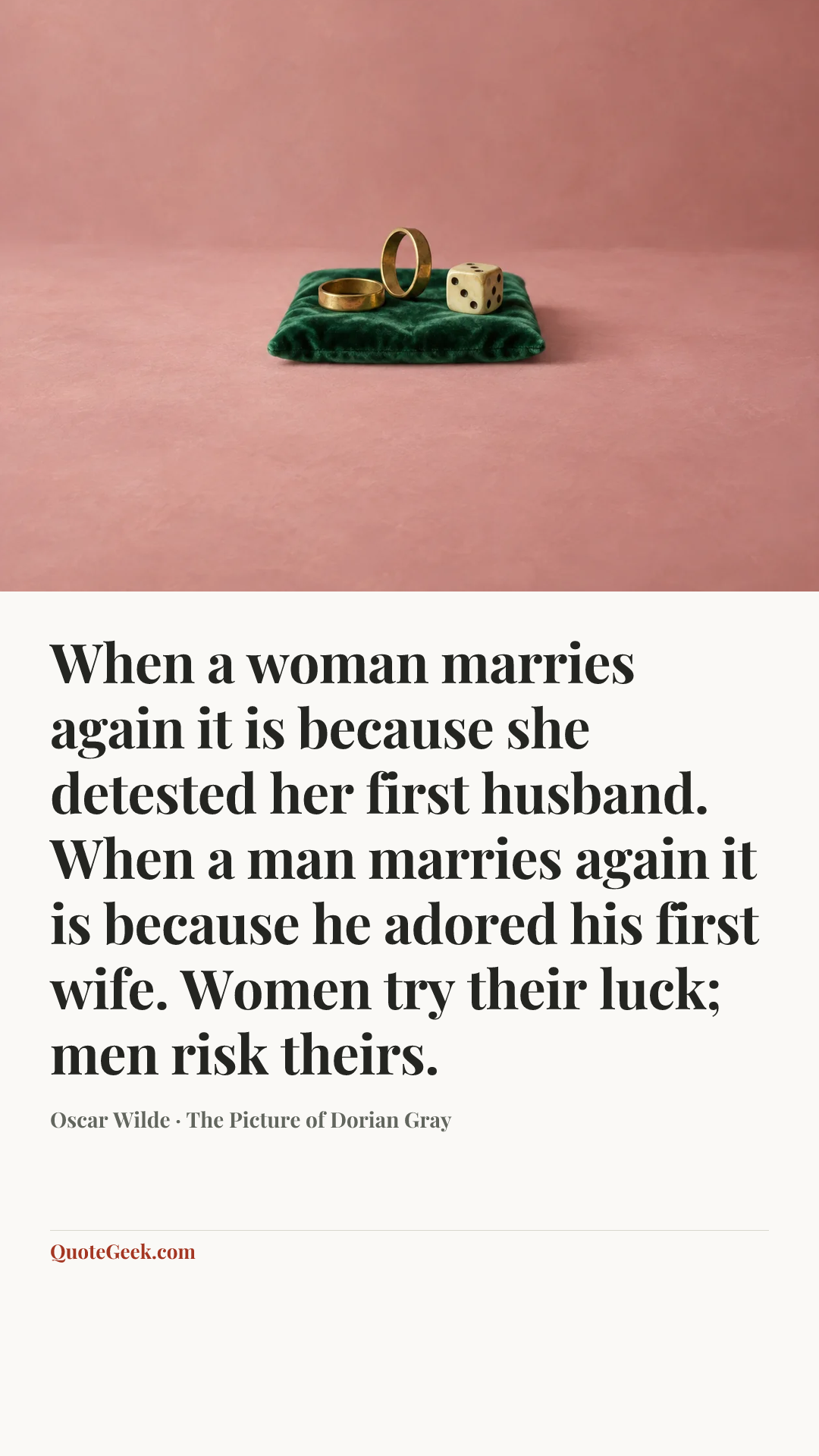 “When a woman marries again it is because she detested her first husband. When a man marries again it is because he adored his first wife. Women try their luck; men risk theirs.” — Oscar Wilde · The Picture of Dorian Gray. Illustrated QuoteGeek card.