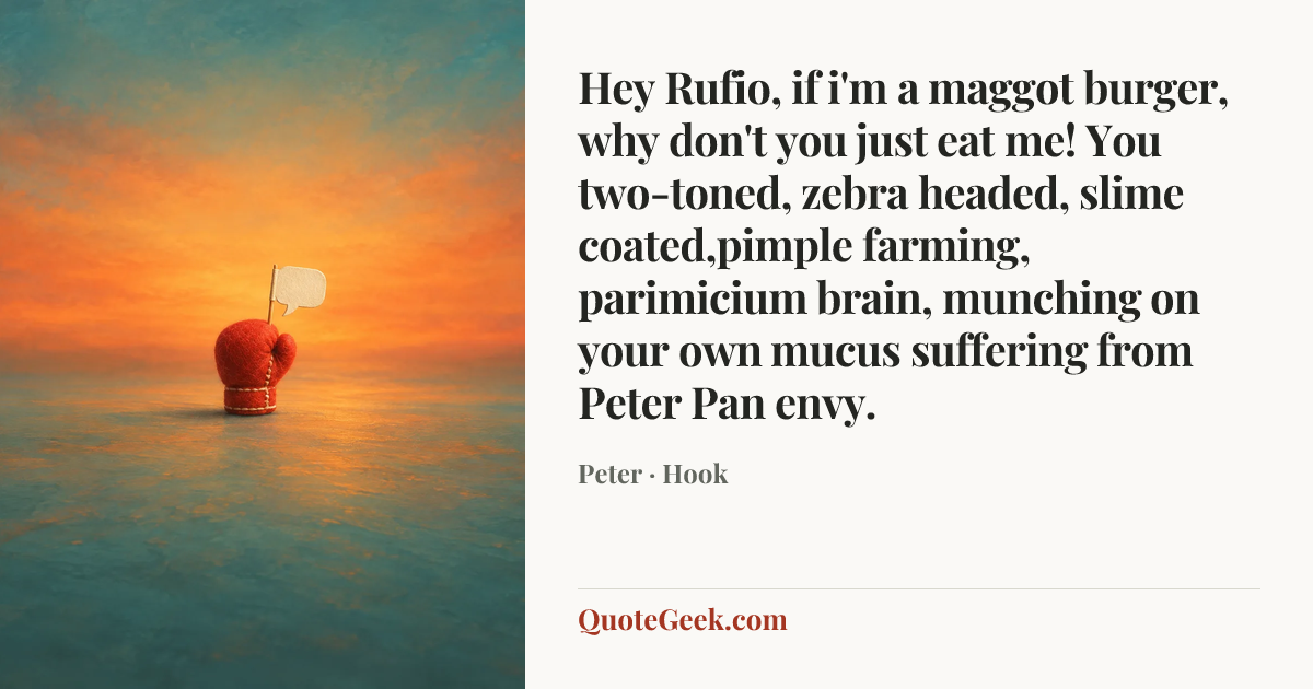 “Hey Rufio, if i'm a maggot burger, why don't you just eat me! You two-toned, zebra headed, slime coated,pimple farming, parimicium brain, munching on your own mucus suffering from Peter Pan envy.” — Peter · Hook. Illustrated QuoteGeek card.