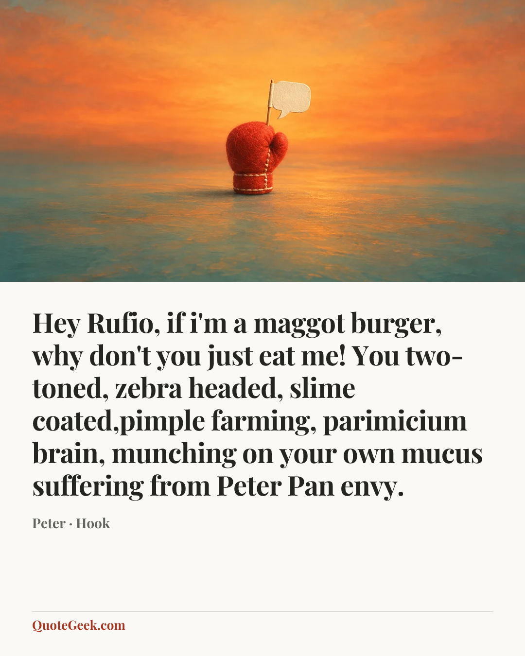 “Hey Rufio, if i'm a maggot burger, why don't you just eat me! You two-toned, zebra headed, slime coated,pimple farming, parimicium brain, munching on your own mucus suffering from Peter Pan envy.” — Peter · Hook. Illustrated QuoteGeek card.