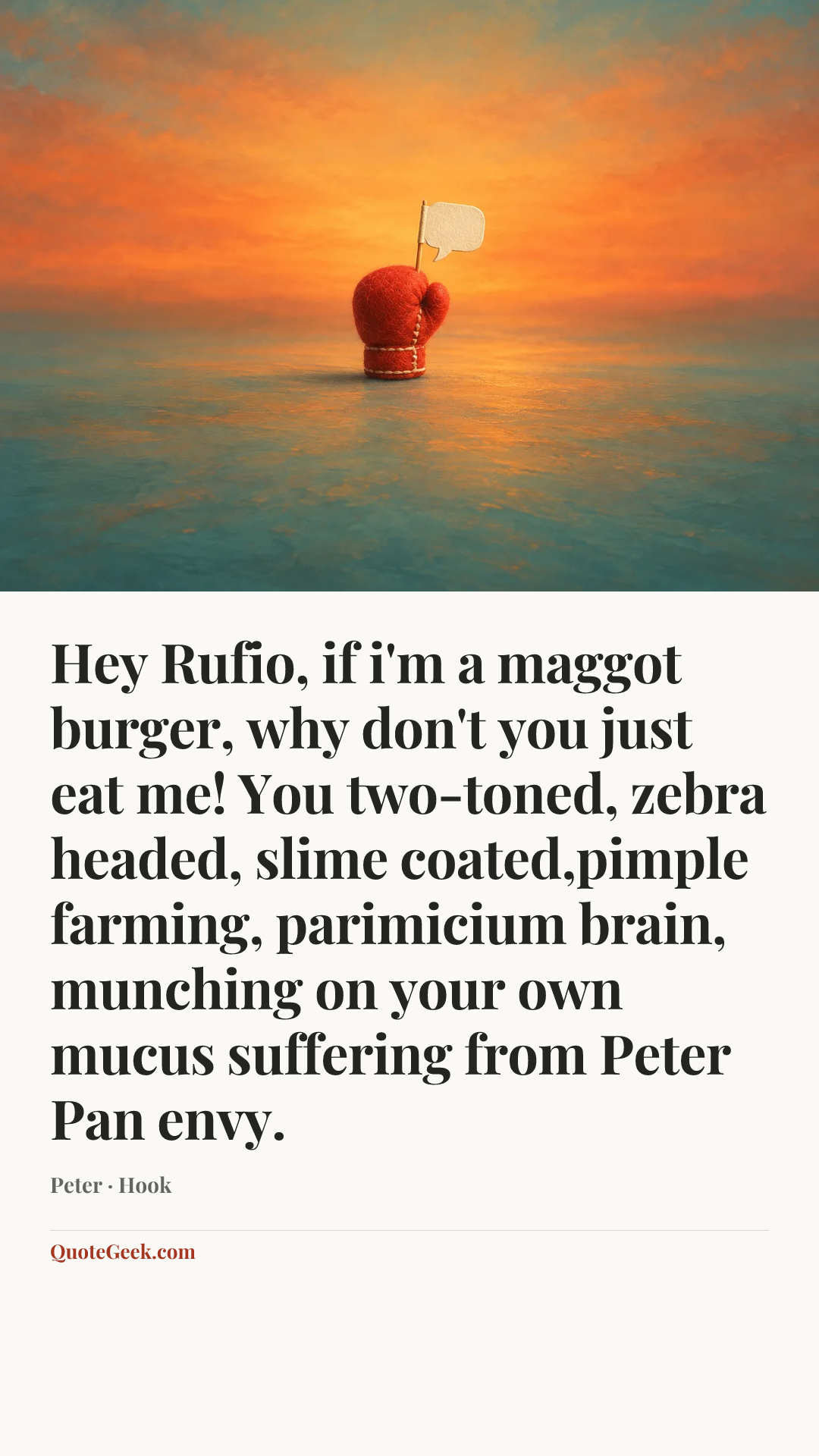 “Hey Rufio, if i'm a maggot burger, why don't you just eat me! You two-toned, zebra headed, slime coated,pimple farming, parimicium brain, munching on your own mucus suffering from Peter Pan envy.” — Peter · Hook. Illustrated QuoteGeek card.
