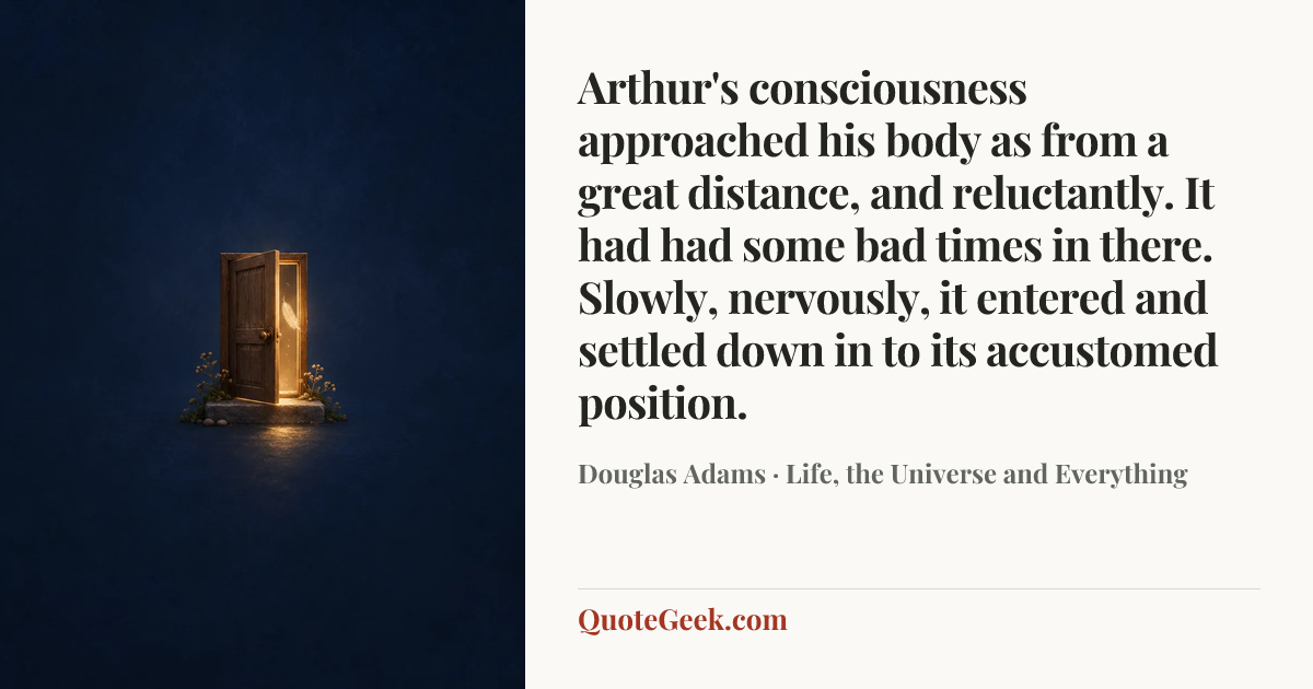 “Arthur's consciousness approached his body as from a great distance, and reluctantly. It had had some bad times in there. Slowly, nervously, it entered and settled down in to its accustomed position.” — Douglas Adams · Life, the Universe and Everything. Illustrated QuoteGeek card.