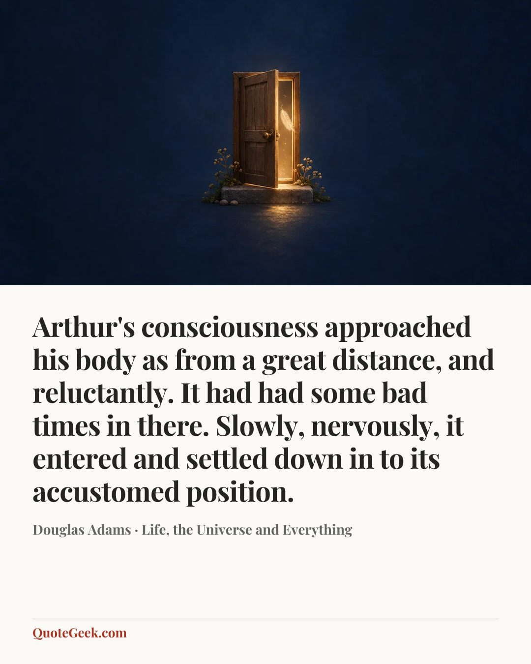 “Arthur's consciousness approached his body as from a great distance, and reluctantly. It had had some bad times in there. Slowly, nervously, it entered and settled down in to its accustomed position.” — Douglas Adams · Life, the Universe and Everything. Illustrated QuoteGeek card.