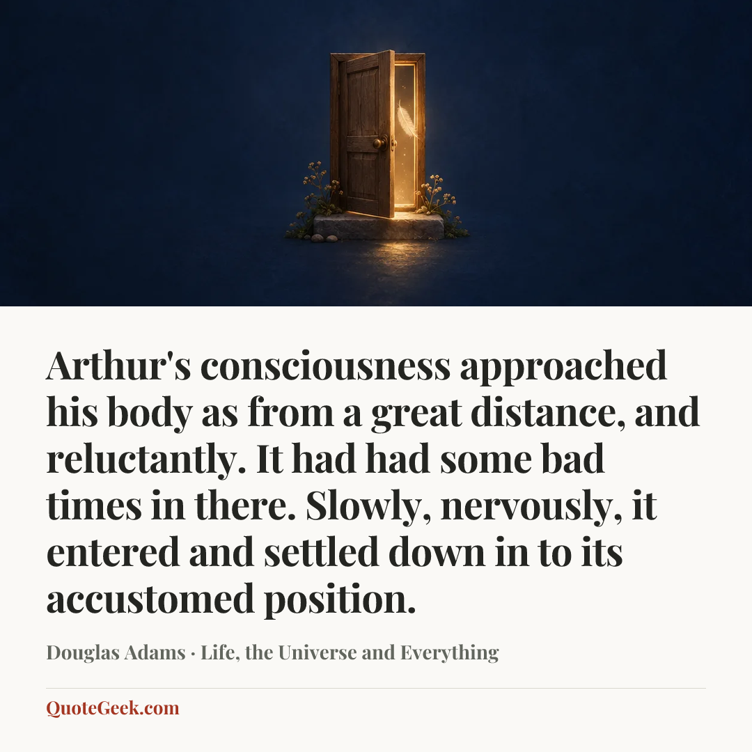 “Arthur's consciousness approached his body as from a great distance, and reluctantly. It had had some bad times in there. Slowly, nervously, it entered and settled down in to its accustomed position.” — Douglas Adams · Life, the Universe and Everything. Illustrated QuoteGeek card.