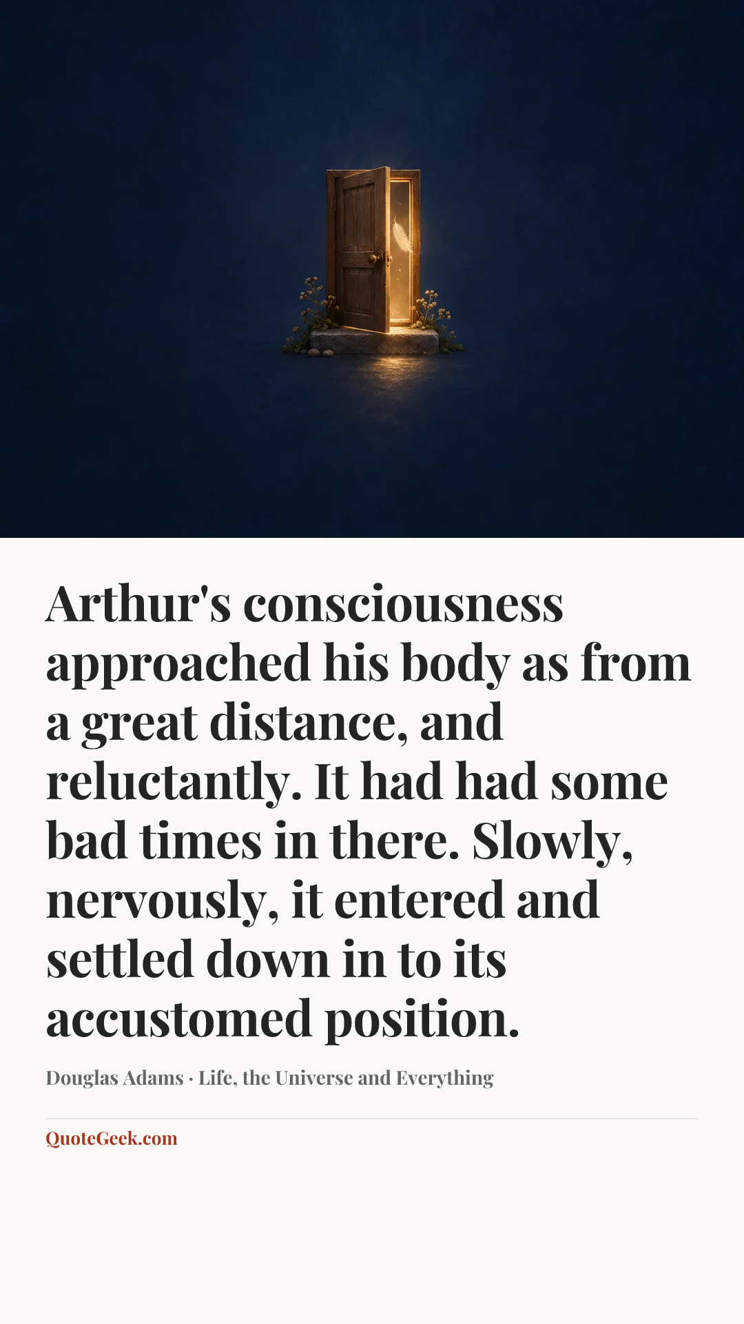 “Arthur's consciousness approached his body as from a great distance, and reluctantly. It had had some bad times in there. Slowly, nervously, it entered and settled down in to its accustomed position.” — Douglas Adams · Life, the Universe and Everything. Illustrated QuoteGeek card.