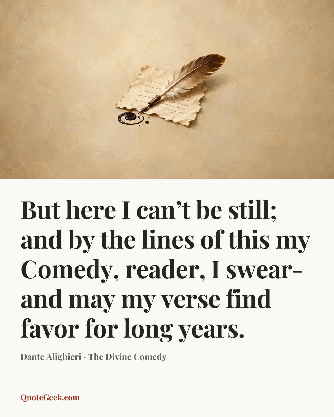 “But here I can’t be still; and by the lines
of this my Comedy, reader, I swear-
and may my verse find favor for long years.” — Dante Alighieri · The Divine Comedy. Illustrated QuoteGeek card.
