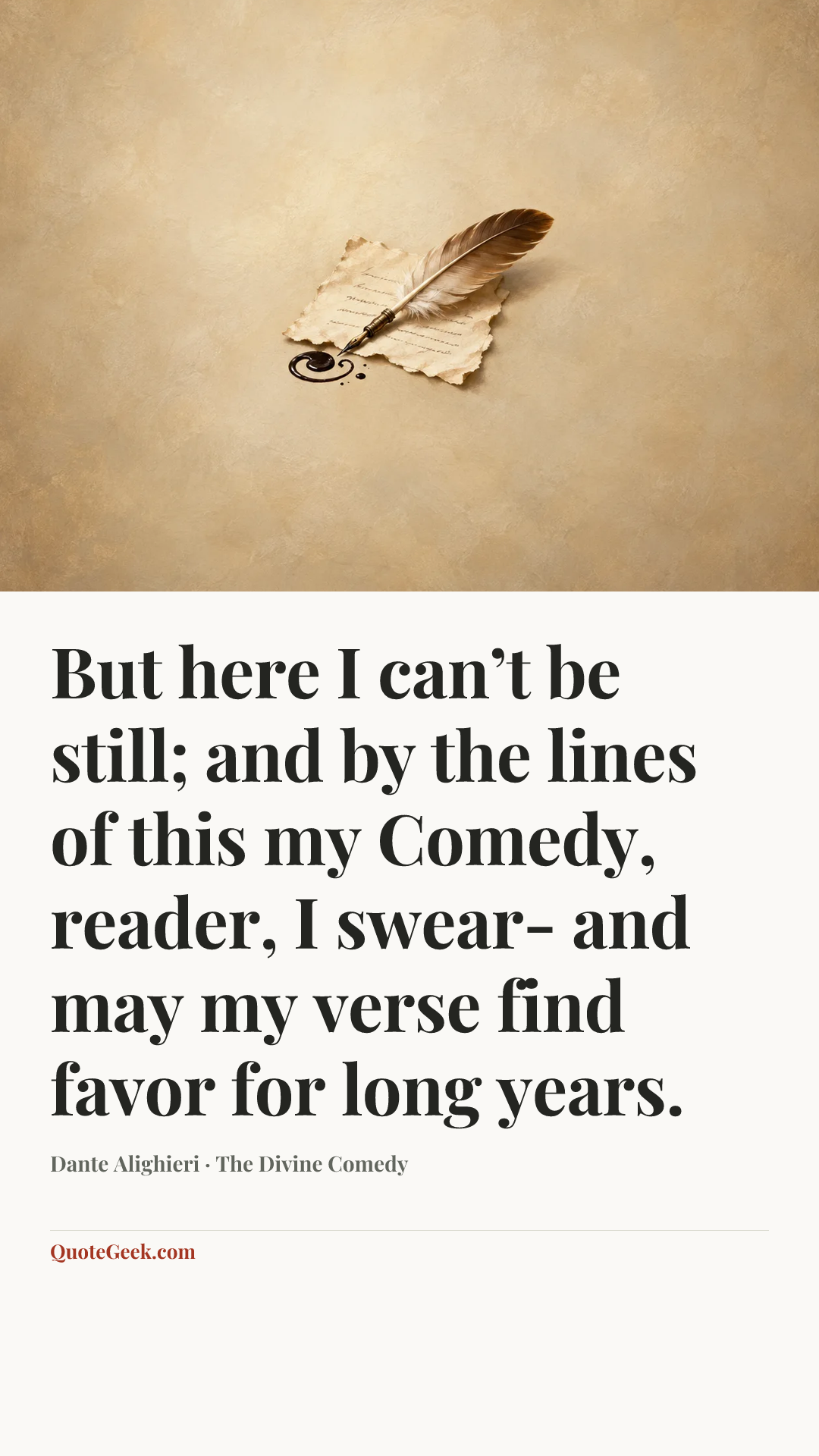 “But here I can’t be still; and by the lines
of this my Comedy, reader, I swear-
and may my verse find favor for long years.” — Dante Alighieri · The Divine Comedy. Illustrated QuoteGeek card.