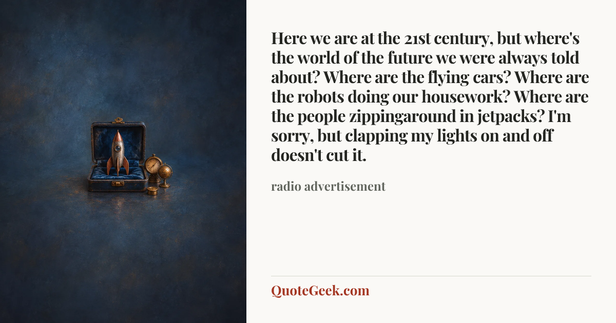 “Here we are at the 21st century, but where's the world of the future we were always told about? Where are the flying cars? Where are the robots doing our housework? Where are the people zippingaround in jetpacks? I'm sorry, but clapping my lights on and off doesn't cut it.” — radio advertisement. Illustrated QuoteGeek card.