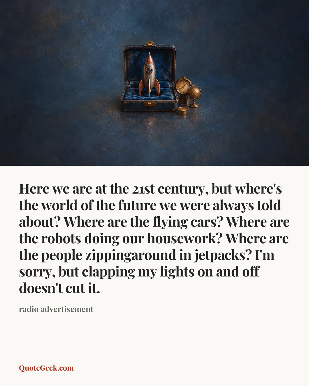 “Here we are at the 21st century, but where's the world of the future we were always told about? Where are the flying cars? Where are the robots doing our housework? Where are the people zippingaround in jetpacks? I'm sorry, but clapping my lights on and off doesn't cut it.” — radio advertisement. Illustrated QuoteGeek card.