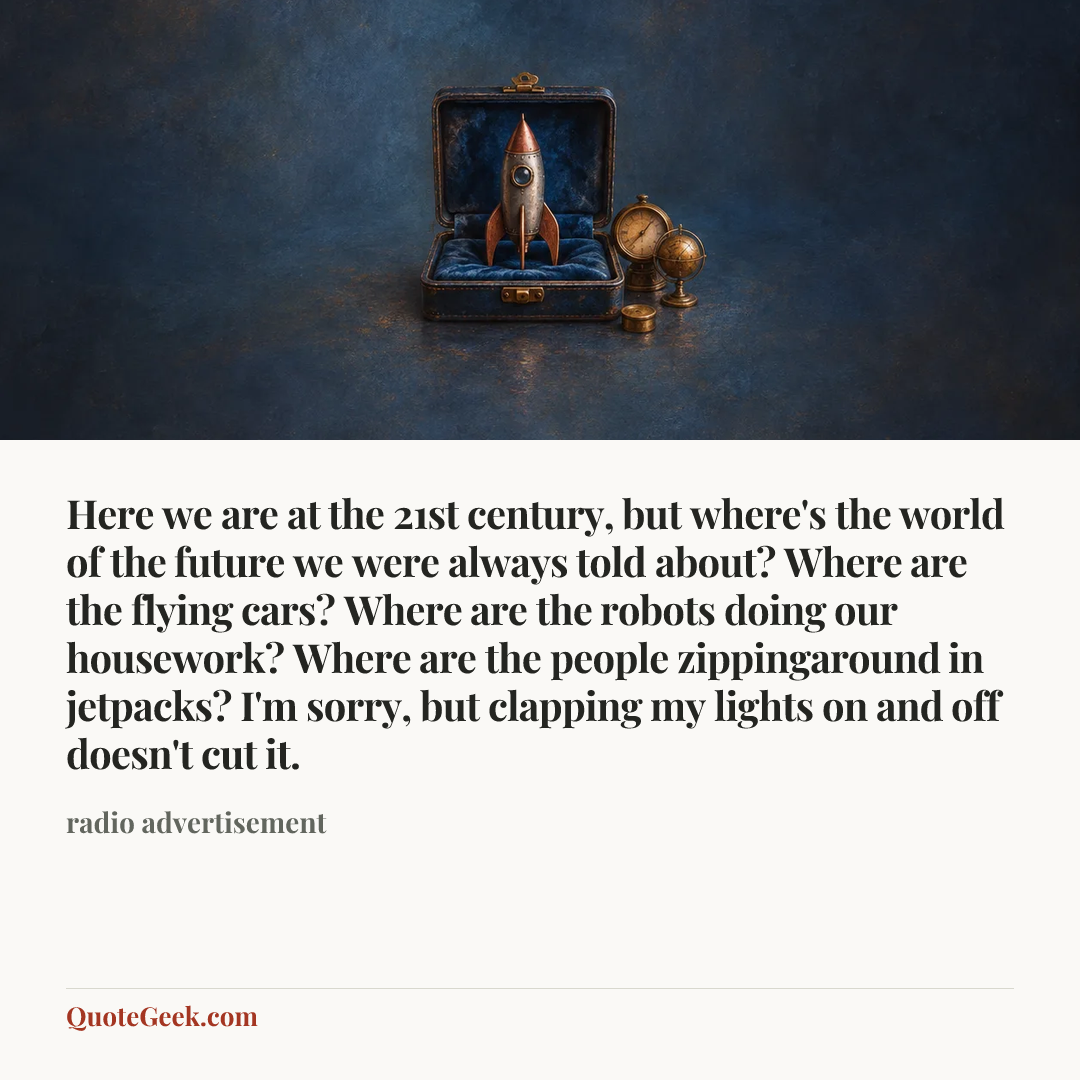 “Here we are at the 21st century, but where's the world of the future we were always told about? Where are the flying cars? Where are the robots doing our housework? Where are the people zippingaround in jetpacks? I'm sorry, but clapping my lights on and off doesn't cut it.” — radio advertisement. Illustrated QuoteGeek card.