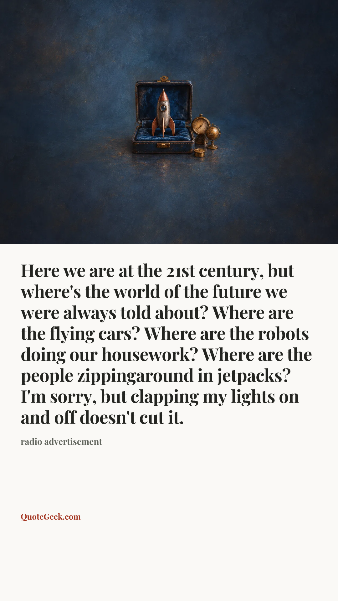 “Here we are at the 21st century, but where's the world of the future we were always told about? Where are the flying cars? Where are the robots doing our housework? Where are the people zippingaround in jetpacks? I'm sorry, but clapping my lights on and off doesn't cut it.” — radio advertisement. Illustrated QuoteGeek card.