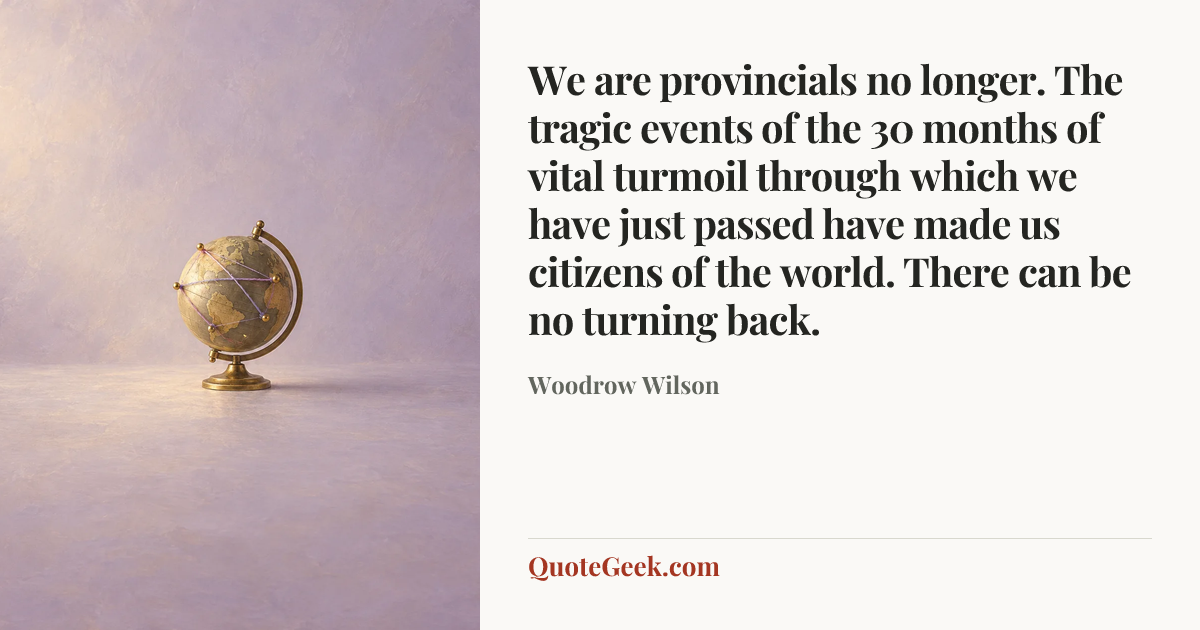 “We are provincials no longer. The tragic events of the 30 months of vital turmoil through which we have just passed have made us citizens of the world. There can be no turning back.” — Woodrow Wilson. Illustrated QuoteGeek card.