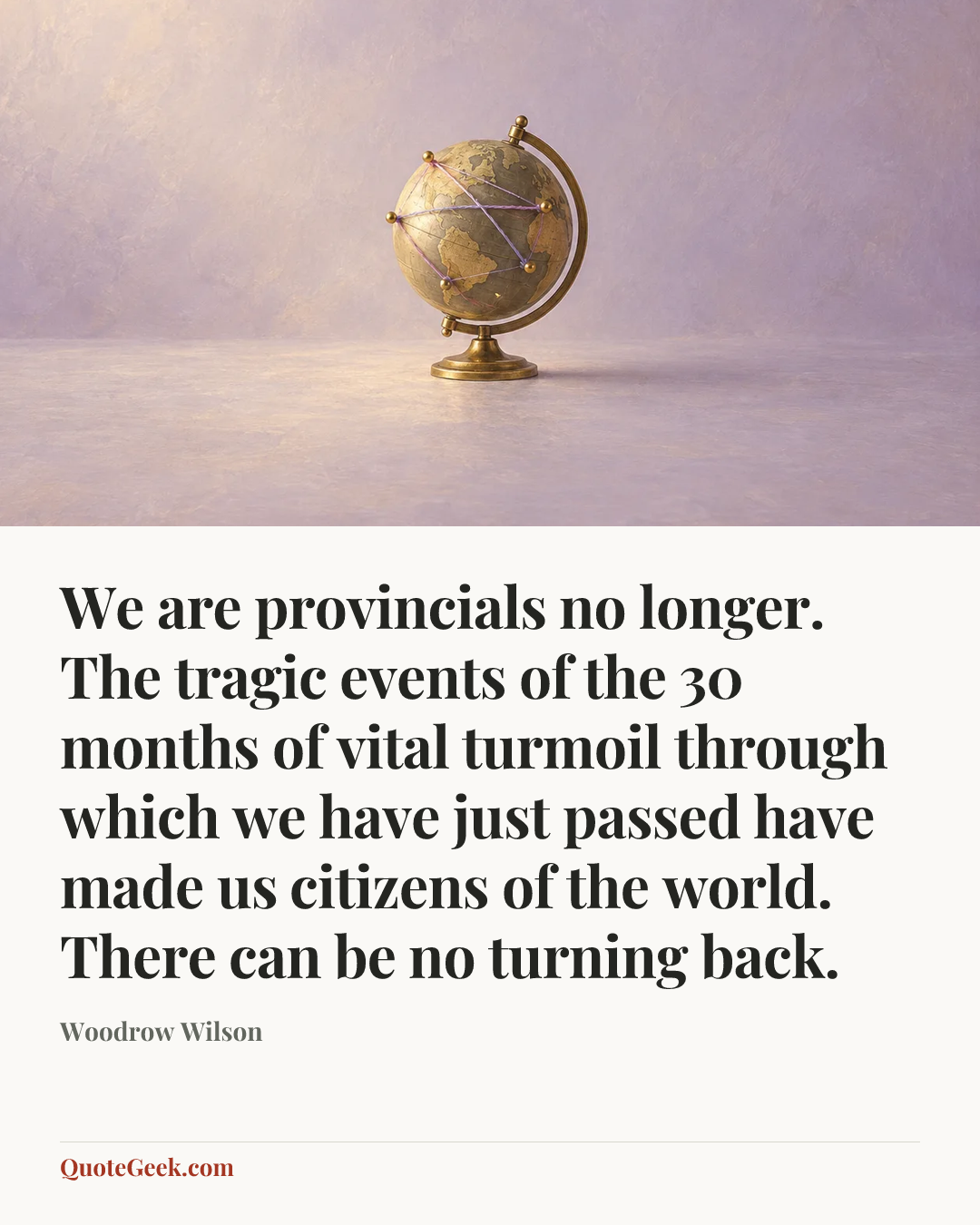 “We are provincials no longer. The tragic events of the 30 months of vital turmoil through which we have just passed have made us citizens of the world. There can be no turning back.” — Woodrow Wilson. Illustrated QuoteGeek card.
