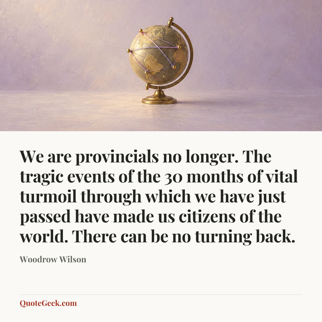 “We are provincials no longer. The tragic events of the 30 months of vital turmoil through which we have just passed have made us citizens of the world. There can be no turning back.” — Woodrow Wilson. Illustrated QuoteGeek card.