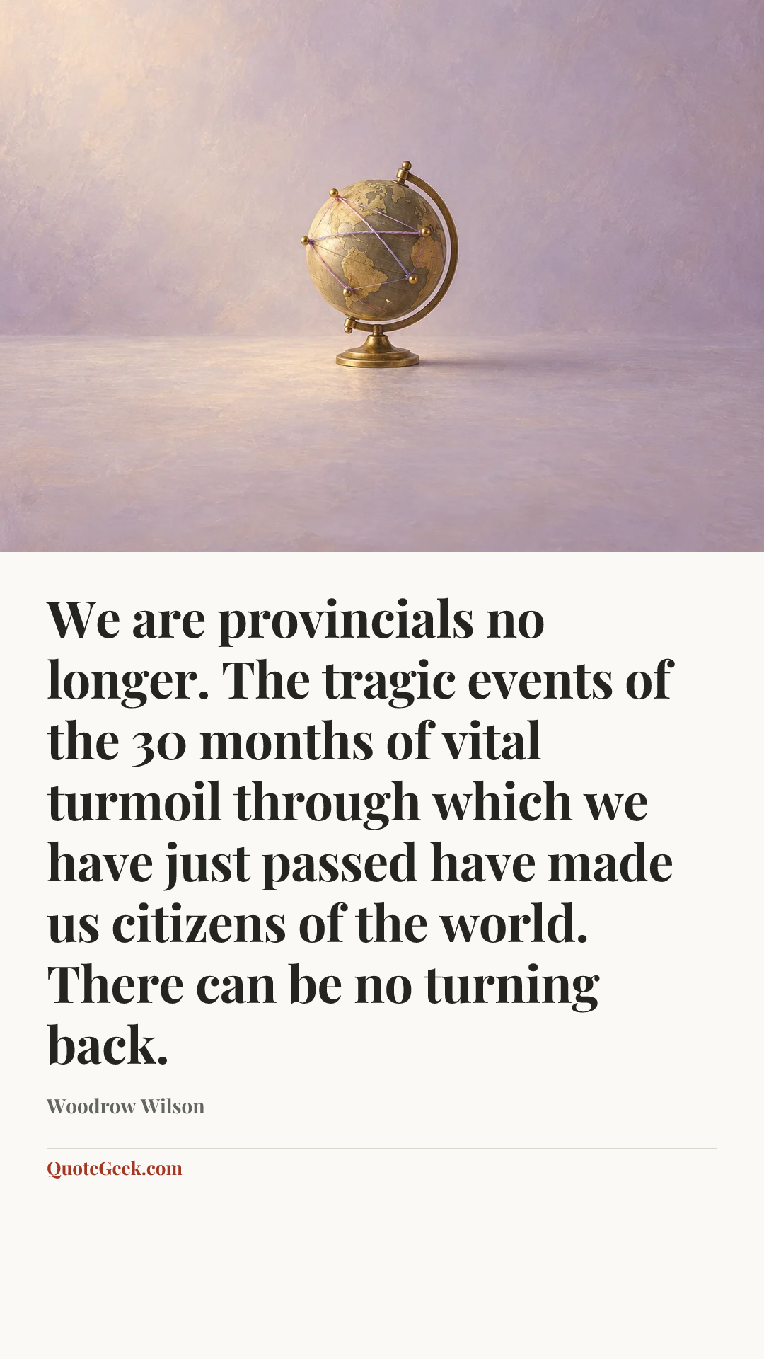 “We are provincials no longer. The tragic events of the 30 months of vital turmoil through which we have just passed have made us citizens of the world. There can be no turning back.” — Woodrow Wilson. Illustrated QuoteGeek card.