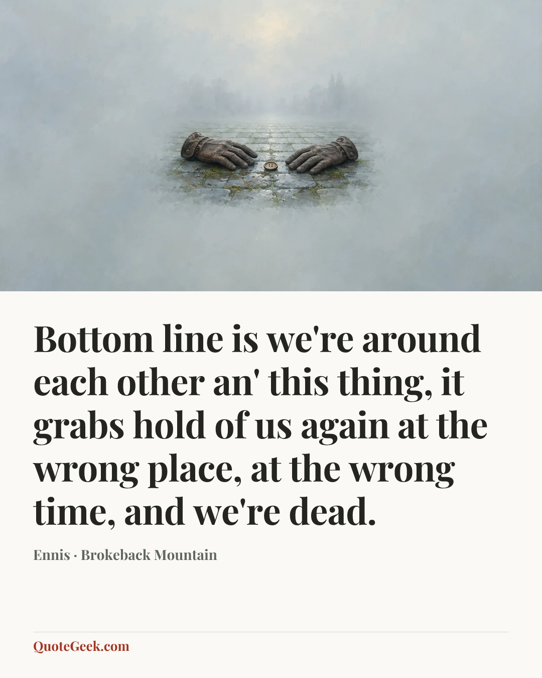 “Bottom line is we're around each other an' this thing, it grabs hold of us again at the wrong place, at the wrong time, and we're dead.” — Ennis · Brokeback Mountain. Illustrated QuoteGeek card.