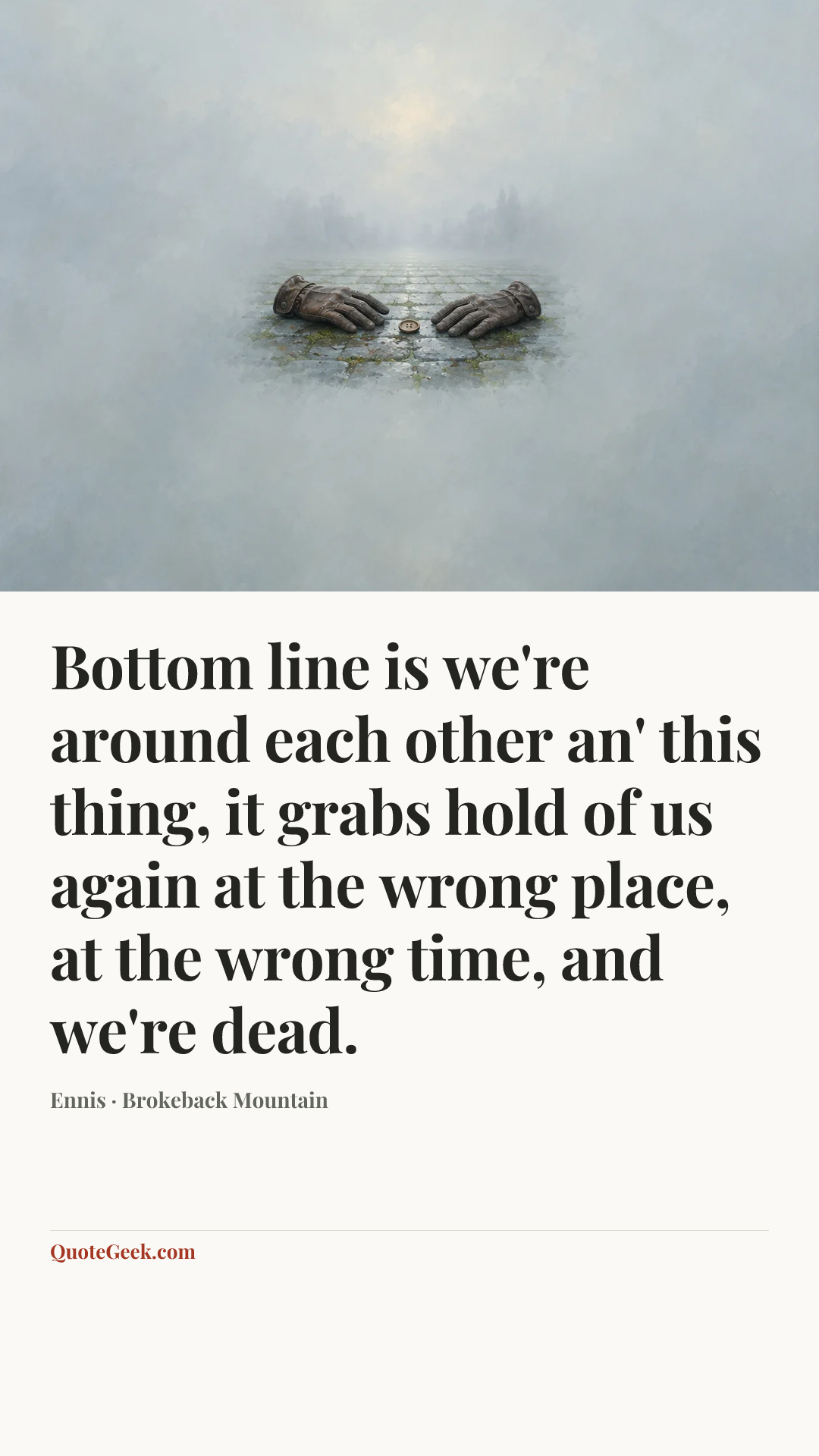 “Bottom line is we're around each other an' this thing, it grabs hold of us again at the wrong place, at the wrong time, and we're dead.” — Ennis · Brokeback Mountain. Illustrated QuoteGeek card.