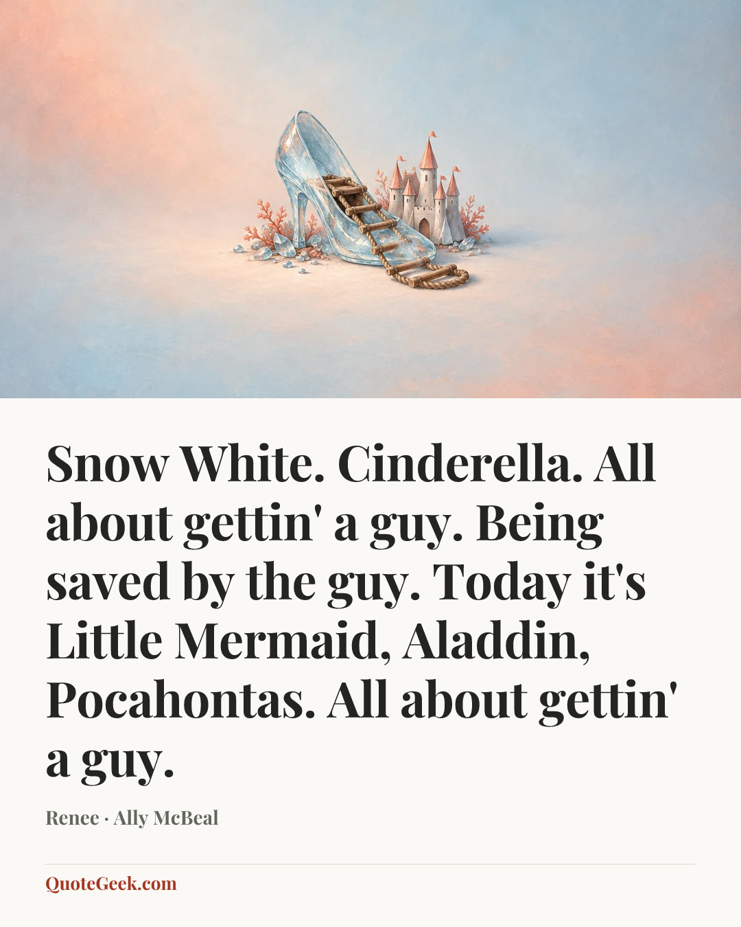 “Snow White. Cinderella. All about gettin' a guy. Being saved by the guy. Today it's Little Mermaid, Aladdin, Pocahontas. All about gettin' a guy.” — Renee · Ally McBeal. Illustrated QuoteGeek card.