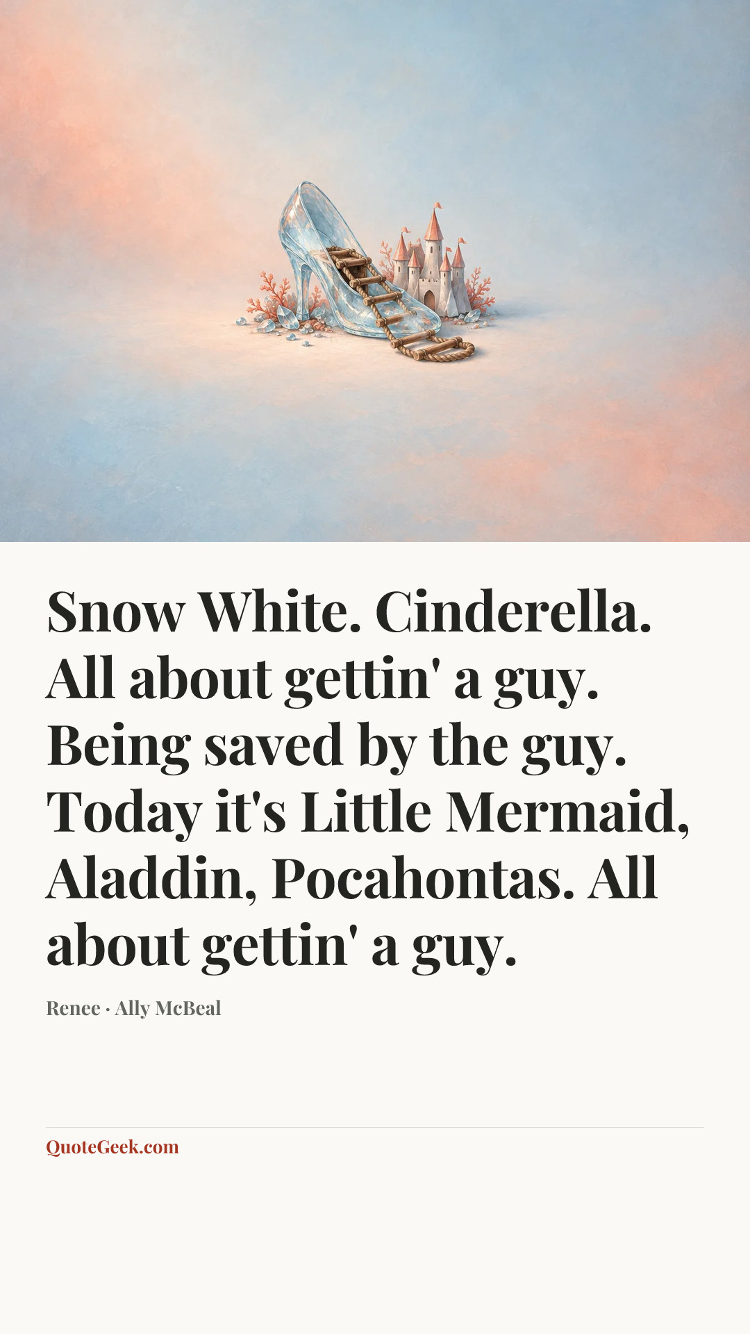 “Snow White. Cinderella. All about gettin' a guy. Being saved by the guy. Today it's Little Mermaid, Aladdin, Pocahontas. All about gettin' a guy.” — Renee · Ally McBeal. Illustrated QuoteGeek card.
