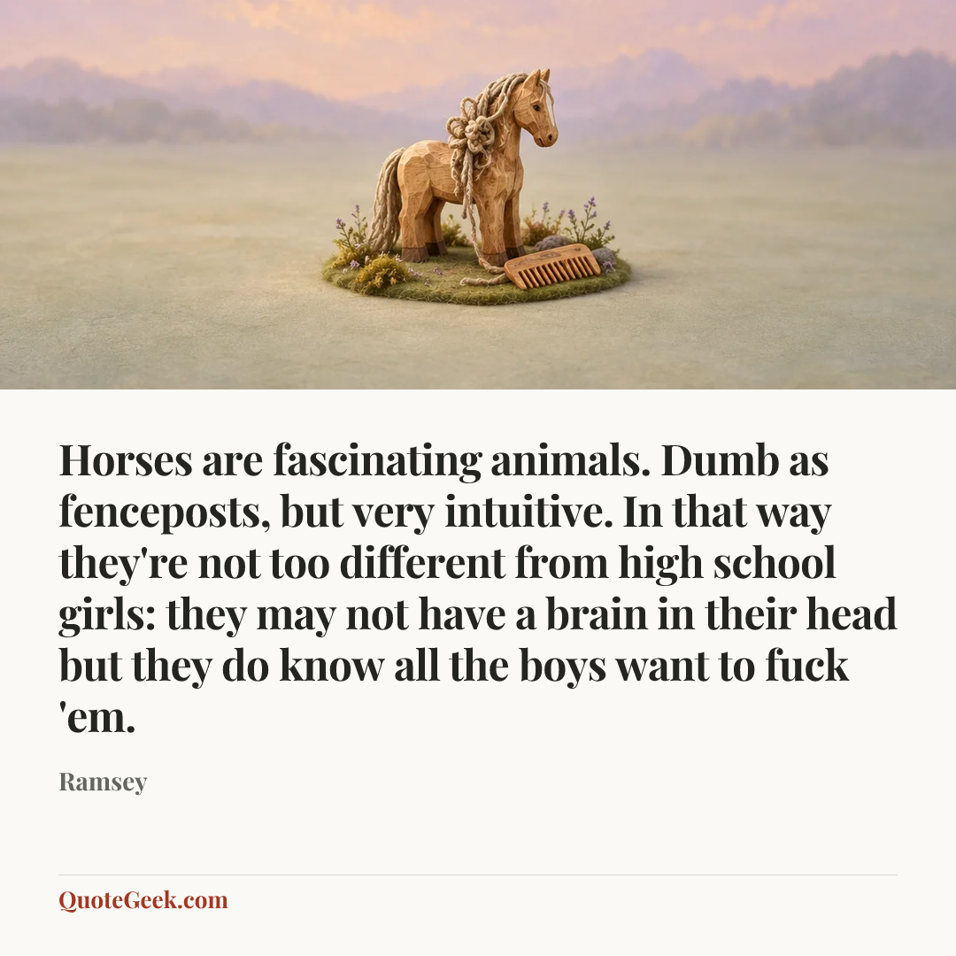 “Horses are fascinating animals. Dumb as fenceposts, but very intuitive. In that way they're not too different from high school girls: they may not have a brain in their head but they do know all the boys want to fuck 'em.” — Ramsey. Illustrated QuoteGeek card.