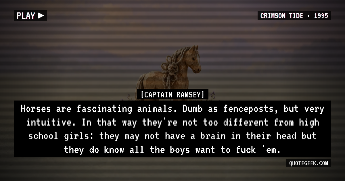 “Horses are fascinating animals. Dumb as fenceposts, but very intuitive. In that way they're not too different from high school girls: they may not have a brain in their head but they do know all the boys want to fuck 'em.” — Captain Ramsey · Crimson Tide. Illustrated QuoteGeek card.