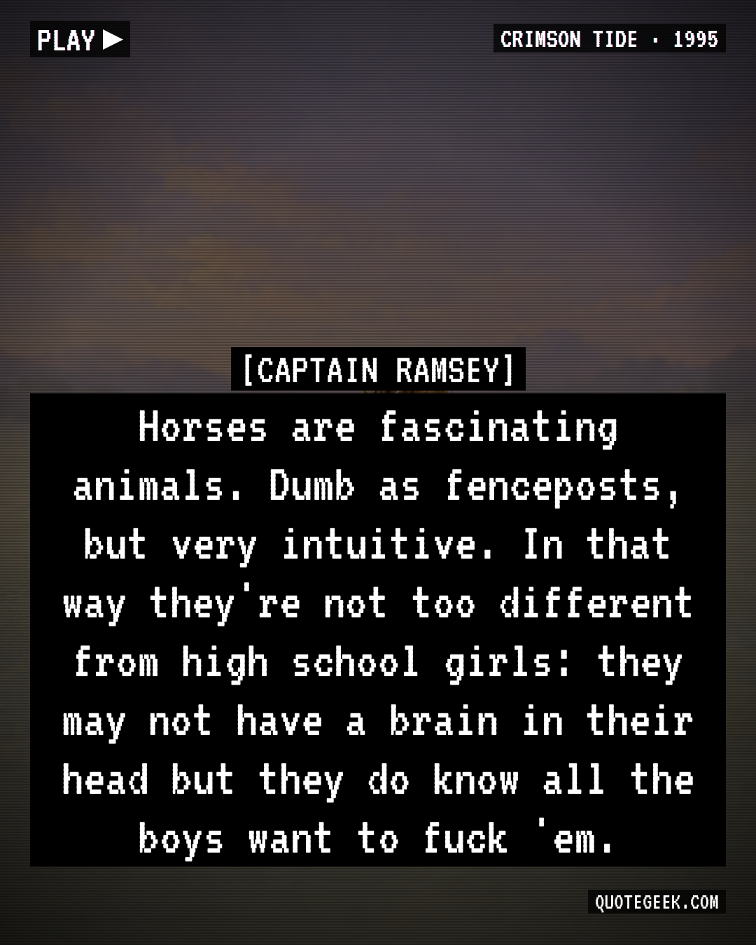“Horses are fascinating animals. Dumb as fenceposts, but very intuitive. In that way they're not too different from high school girls: they may not have a brain in their head but they do know all the boys want to fuck 'em.” — Captain Ramsey · Crimson Tide. Illustrated QuoteGeek card.