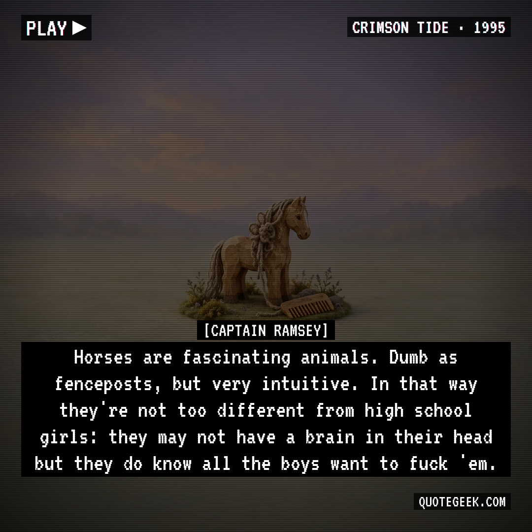 “Horses are fascinating animals. Dumb as fenceposts, but very intuitive. In that way they're not too different from high school girls: they may not have a brain in their head but they do know all the boys want to fuck 'em.” — Captain Ramsey · Crimson Tide. Illustrated QuoteGeek card.