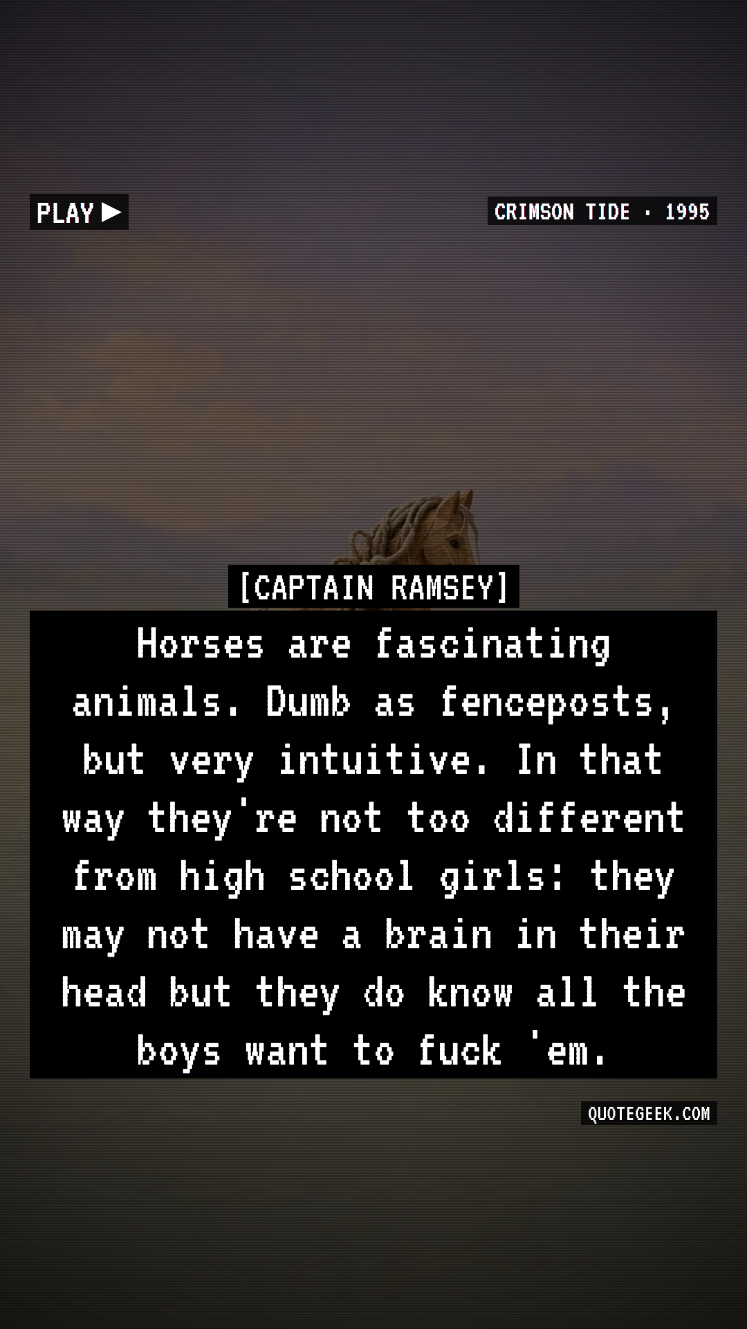“Horses are fascinating animals. Dumb as fenceposts, but very intuitive. In that way they're not too different from high school girls: they may not have a brain in their head but they do know all the boys want to fuck 'em.” — Captain Ramsey · Crimson Tide. Illustrated QuoteGeek card.