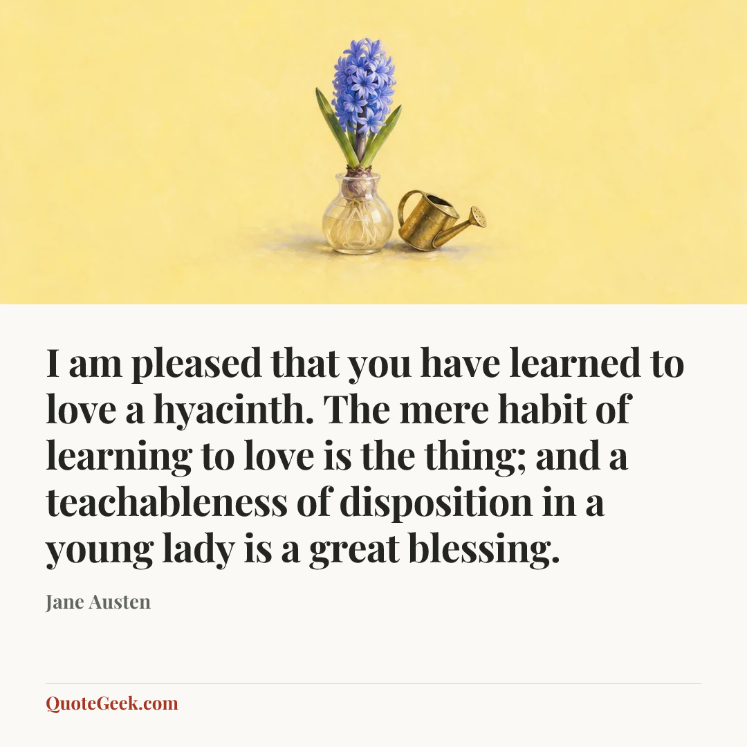 “I am pleased that you have learned to love a hyacinth. The mere habit of learning to love is the thing; and a teachableness of disposition in a young lady is a great blessing.” — Jane Austen. Illustrated QuoteGeek card.