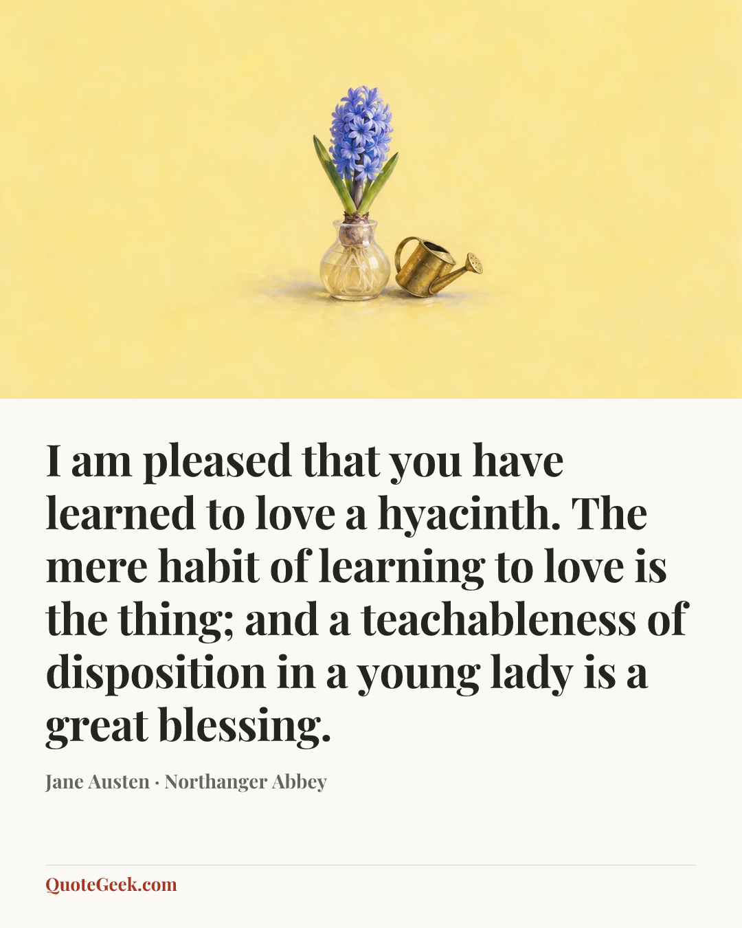 “I am pleased that you have learned to love a hyacinth. The mere habit of learning to love is the thing; and a teachableness of disposition in a young lady is a great blessing.” — Jane Austen · Northanger Abbey. Illustrated QuoteGeek card.