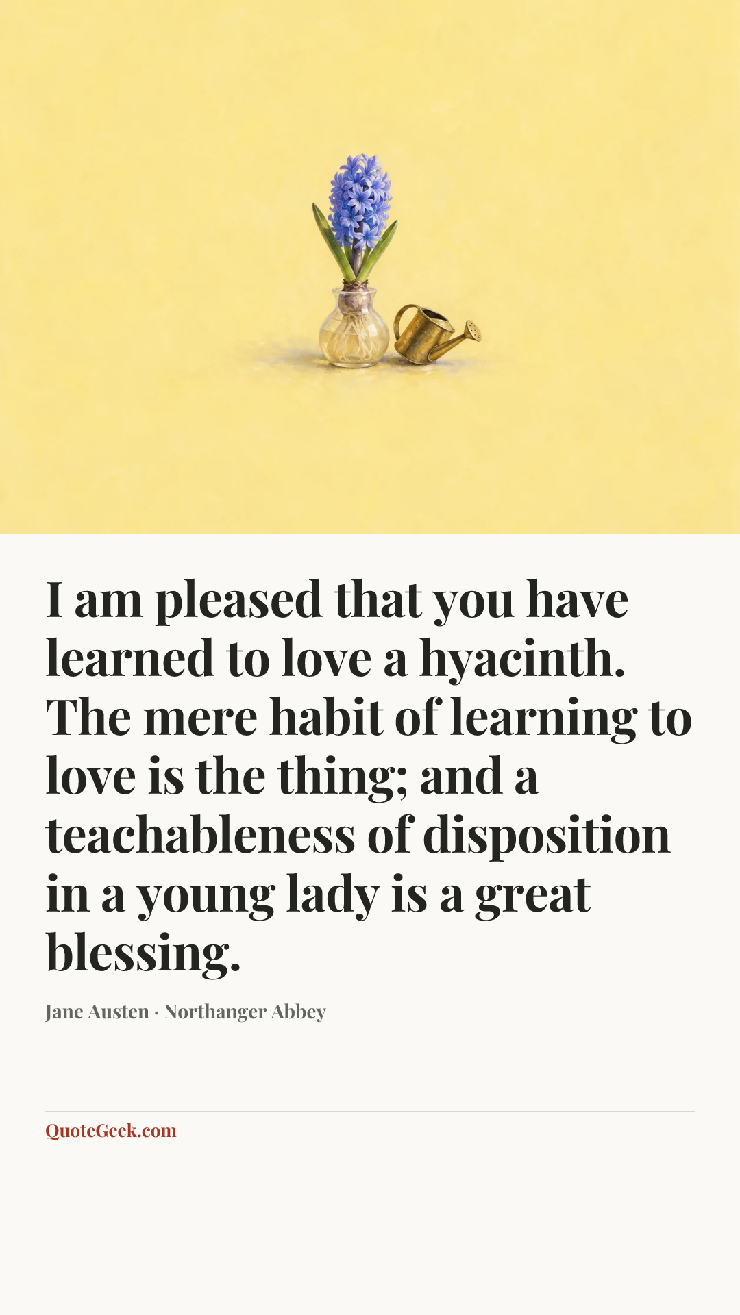 “I am pleased that you have learned to love a hyacinth. The mere habit of learning to love is the thing; and a teachableness of disposition in a young lady is a great blessing.” — Jane Austen · Northanger Abbey. Illustrated QuoteGeek card.