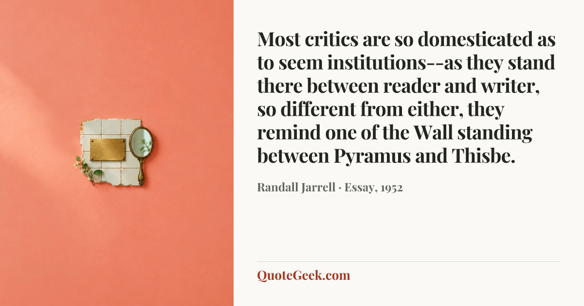 “Most critics are so domesticated as to seem institutions--as they stand there between reader and writer, so different from either, they remind one of the Wall standing between Pyramus and Thisbe.” — Randall Jarrell · Essay, 1952. Illustrated QuoteGeek card.