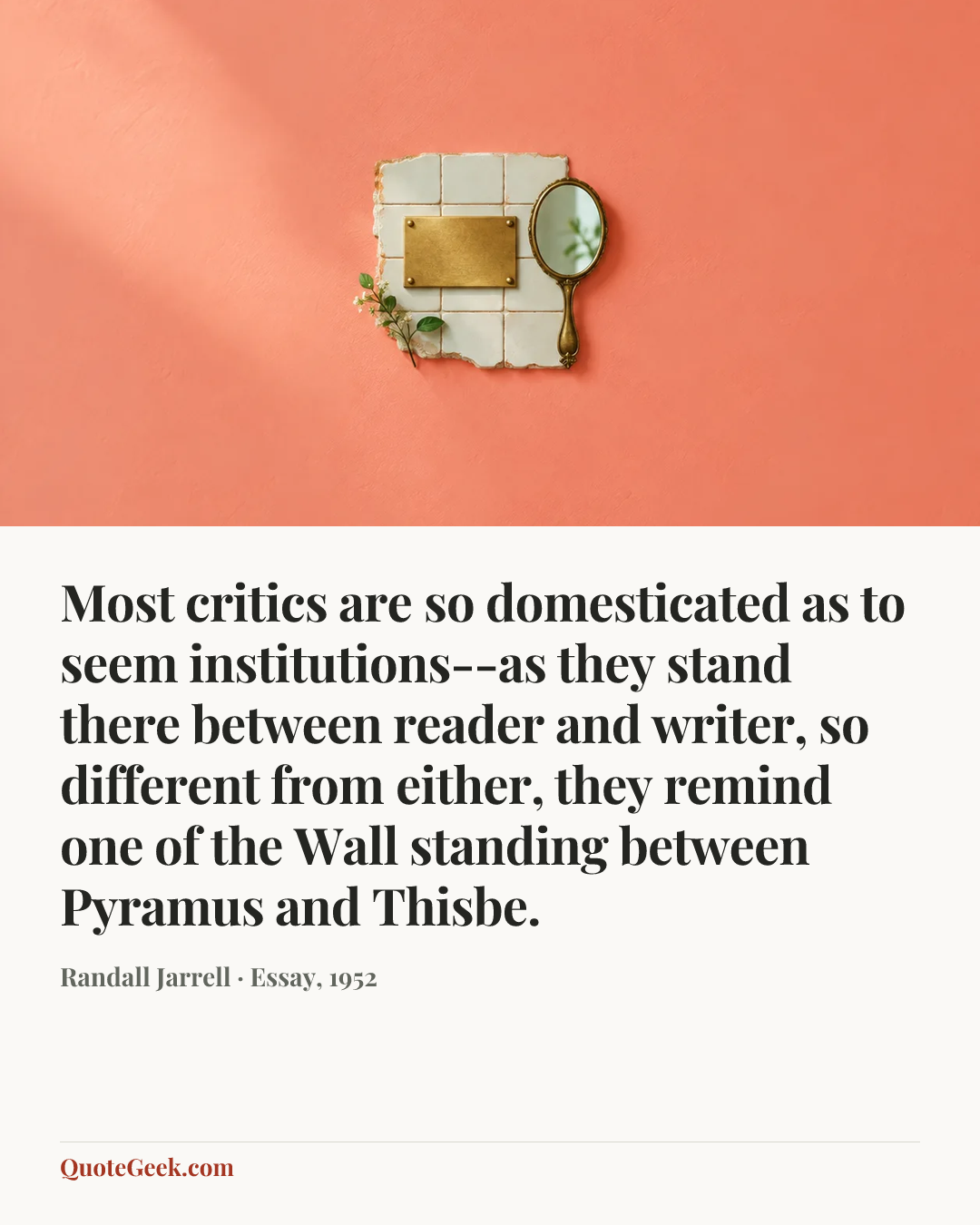 “Most critics are so domesticated as to seem institutions--as they stand there between reader and writer, so different from either, they remind one of the Wall standing between Pyramus and Thisbe.” — Randall Jarrell · Essay, 1952. Illustrated QuoteGeek card.