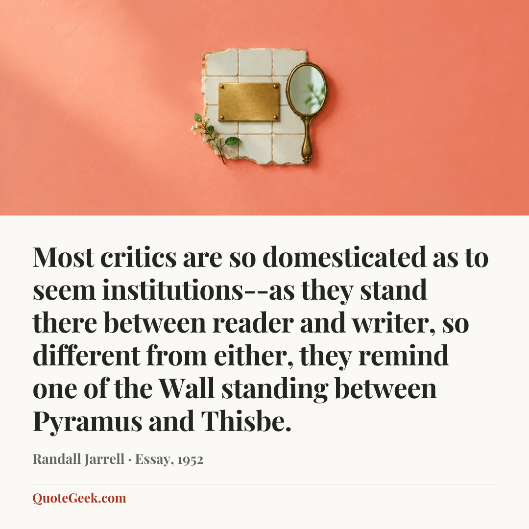 “Most critics are so domesticated as to seem institutions--as they stand there between reader and writer, so different from either, they remind one of the Wall standing between Pyramus and Thisbe.” — Randall Jarrell · Essay, 1952. Illustrated QuoteGeek card.