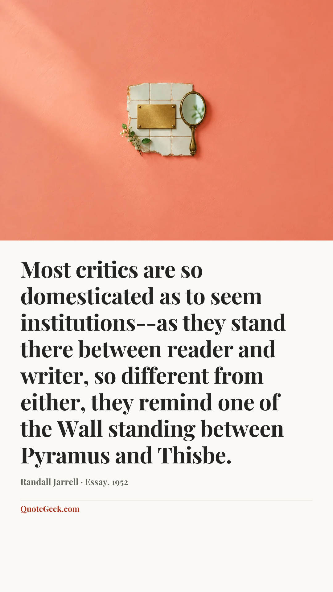 “Most critics are so domesticated as to seem institutions--as they stand there between reader and writer, so different from either, they remind one of the Wall standing between Pyramus and Thisbe.” — Randall Jarrell · Essay, 1952. Illustrated QuoteGeek card.