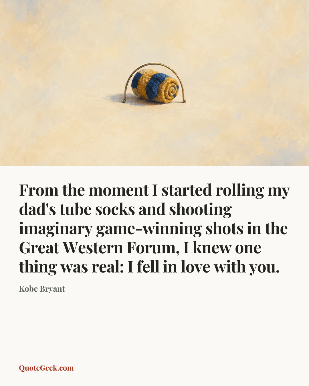 “From the moment I started rolling my dad's tube socks and shooting imaginary game-winning shots in the Great Western Forum, I knew one thing was real: I fell in love with you.” — Kobe Bryant. Illustrated QuoteGeek card.