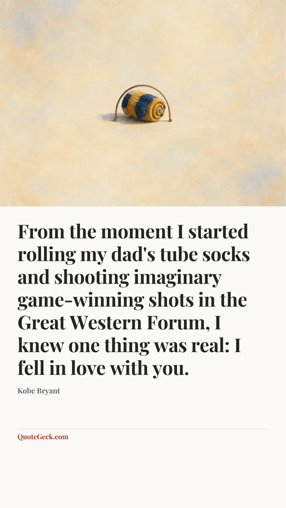 “From the moment I started rolling my dad's tube socks and shooting imaginary game-winning shots in the Great Western Forum, I knew one thing was real: I fell in love with you.” — Kobe Bryant. Illustrated QuoteGeek card.
