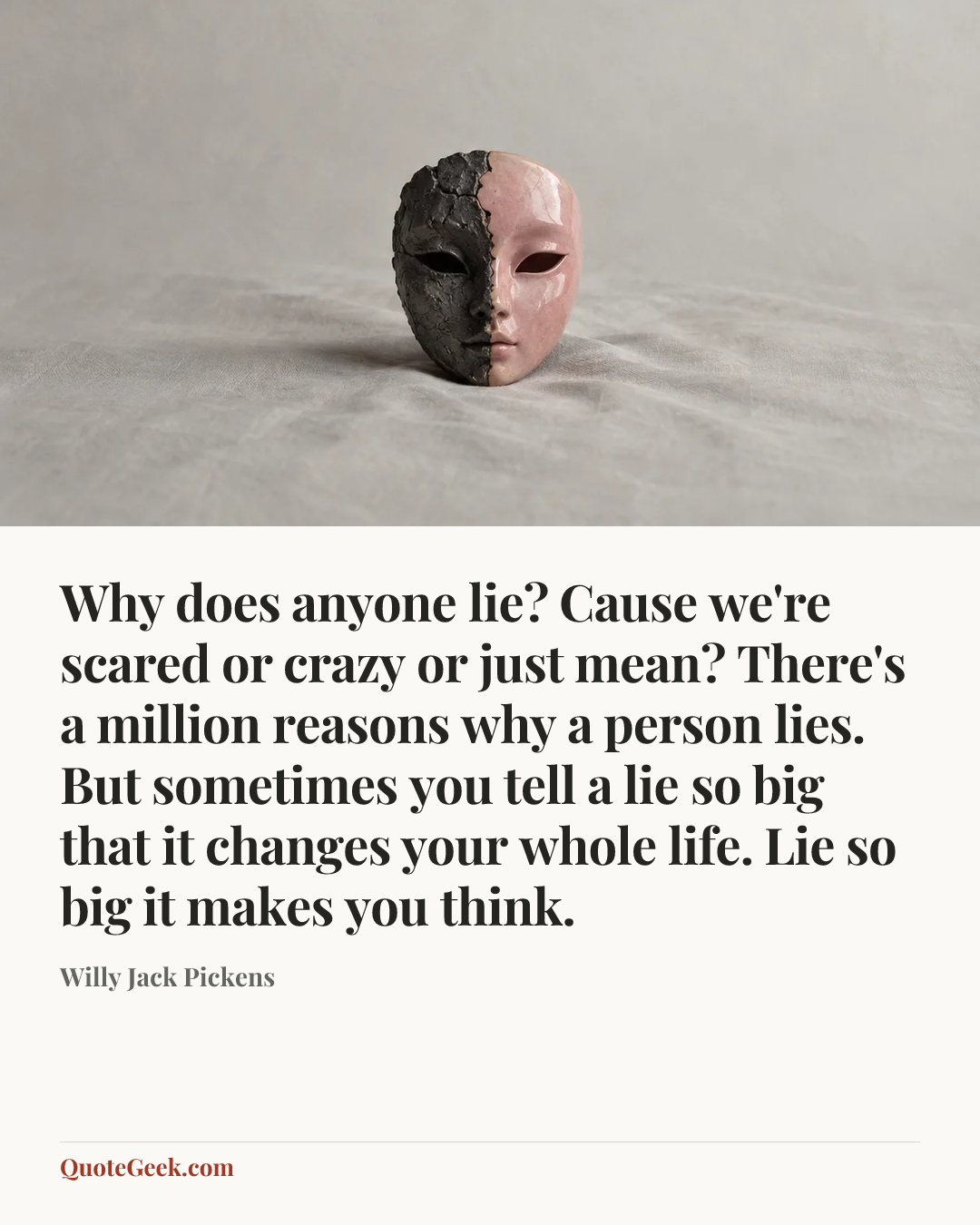 “Why does anyone lie? Cause we're scared or crazy or just mean? There's a million reasons why a person lies. But sometimes you tell a lie so big that it changes your whole life. Lie so big it makes you think.” — Willy Jack Pickens. Illustrated QuoteGeek card.