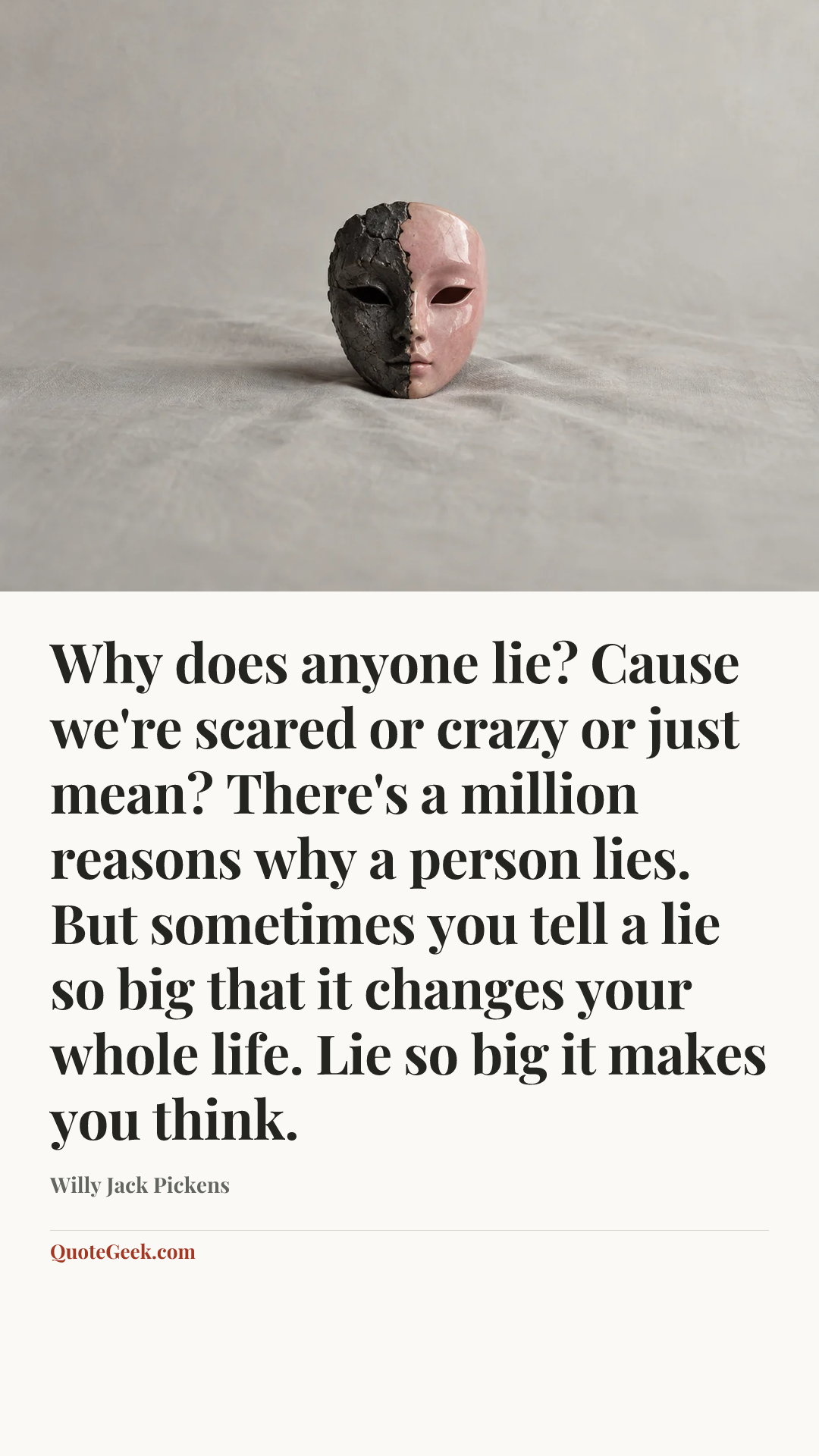 “Why does anyone lie? Cause we're scared or crazy or just mean? There's a million reasons why a person lies. But sometimes you tell a lie so big that it changes your whole life. Lie so big it makes you think.” — Willy Jack Pickens. Illustrated QuoteGeek card.