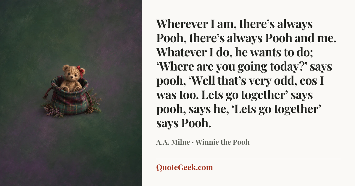“Wherever I am, there’s always Pooh, there’s always Pooh and me. Whatever I do, he wants to do; ‘Where are you going today?’ says pooh, ‘Well that’s very odd, cos I was too. Lets go together’ says pooh, says he, ‘Lets go together’ says Pooh.” — A.A. Milne · Winnie the Pooh. Illustrated QuoteGeek card.
