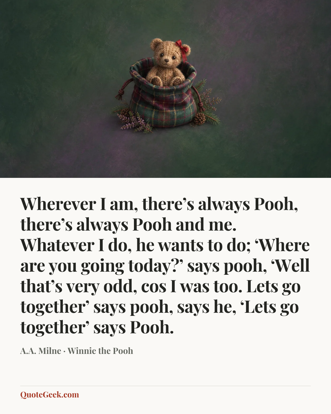 “Wherever I am, there’s always Pooh, there’s always Pooh and me. Whatever I do, he wants to do; ‘Where are you going today?’ says pooh, ‘Well that’s very odd, cos I was too. Lets go together’ says pooh, says he, ‘Lets go together’ says Pooh.” — A.A. Milne · Winnie the Pooh. Illustrated QuoteGeek card.