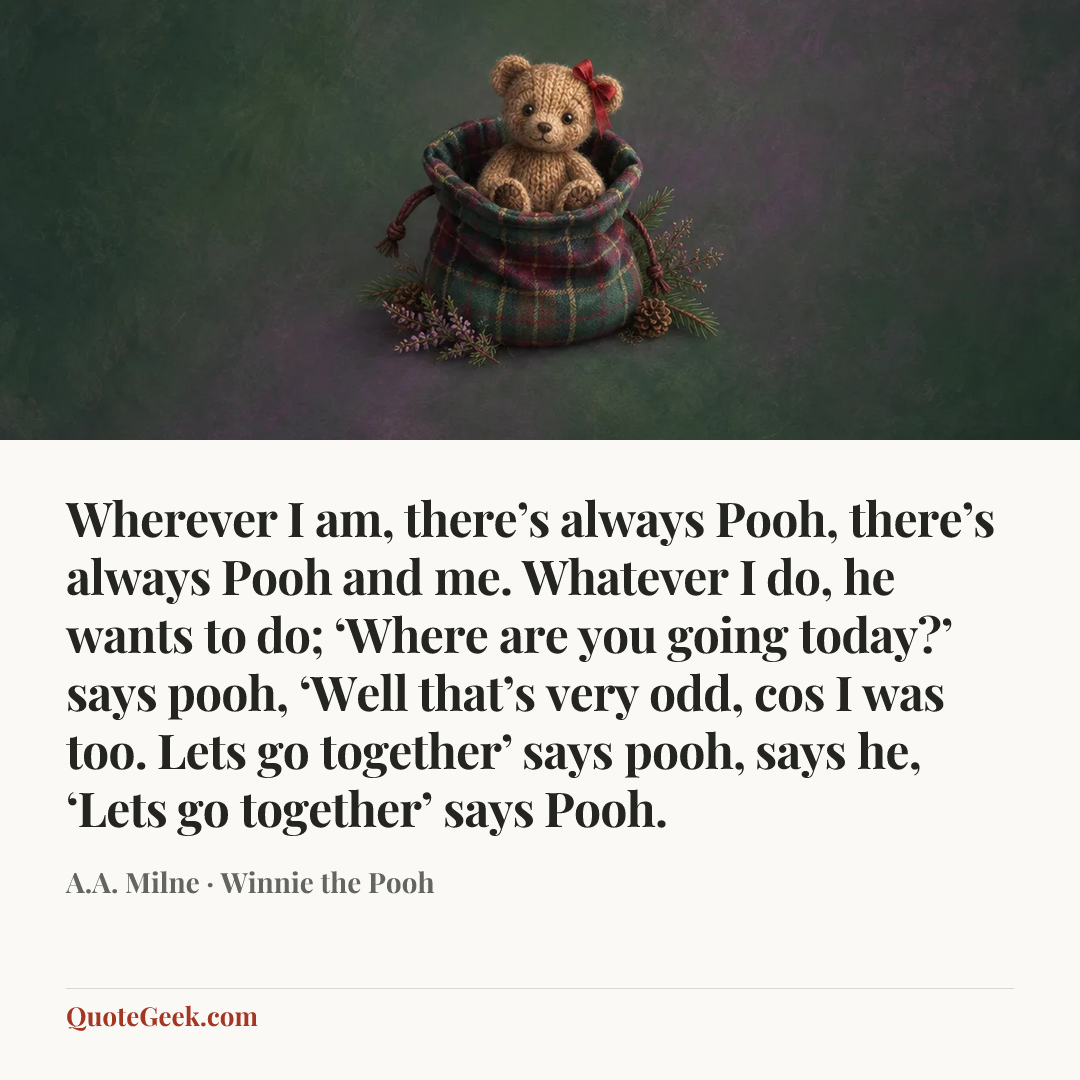 “Wherever I am, there’s always Pooh, there’s always Pooh and me. Whatever I do, he wants to do; ‘Where are you going today?’ says pooh, ‘Well that’s very odd, cos I was too. Lets go together’ says pooh, says he, ‘Lets go together’ says Pooh.” — A.A. Milne · Winnie the Pooh. Illustrated QuoteGeek card.