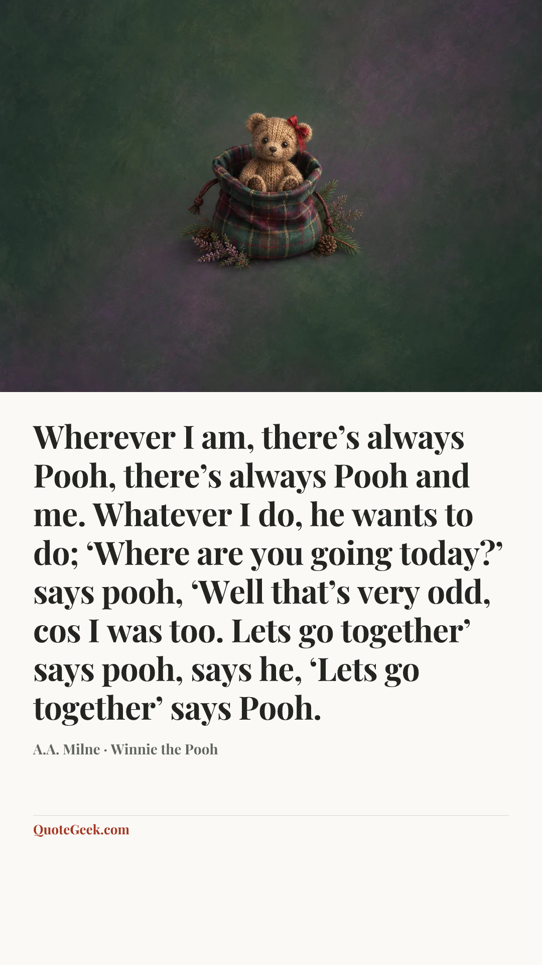 “Wherever I am, there’s always Pooh, there’s always Pooh and me. Whatever I do, he wants to do; ‘Where are you going today?’ says pooh, ‘Well that’s very odd, cos I was too. Lets go together’ says pooh, says he, ‘Lets go together’ says Pooh.” — A.A. Milne · Winnie the Pooh. Illustrated QuoteGeek card.