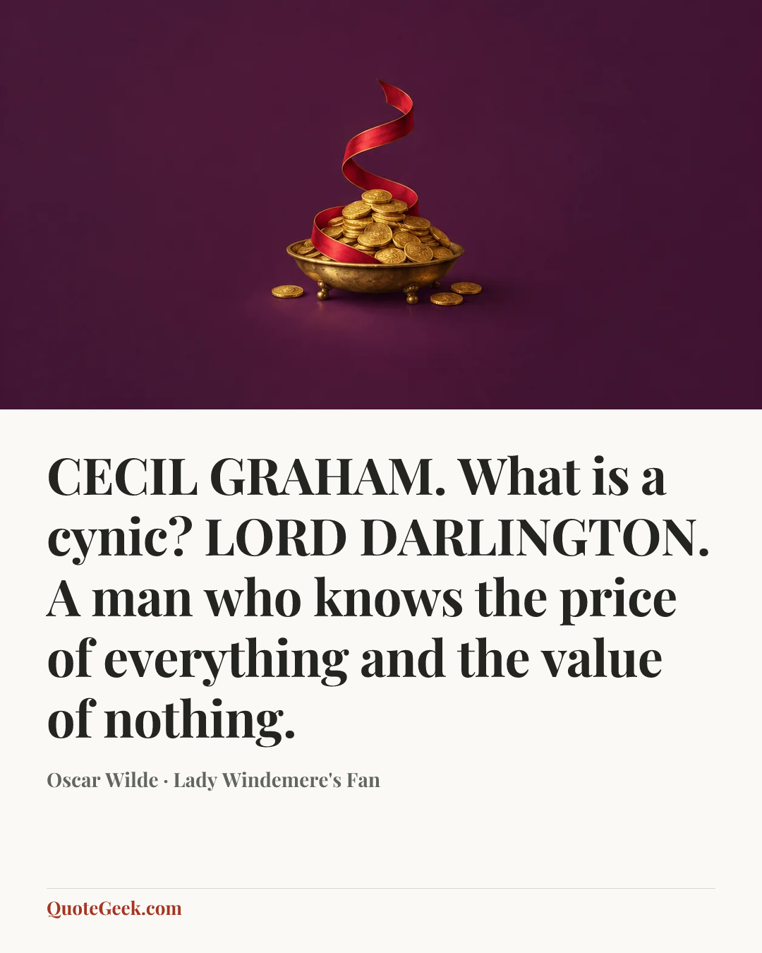 “CECIL GRAHAM. What is a cynic?
LORD DARLINGTON. A man who knows the price of everything and the value of nothing.” — Oscar Wilde · Lady Windemere's Fan. Illustrated QuoteGeek card.