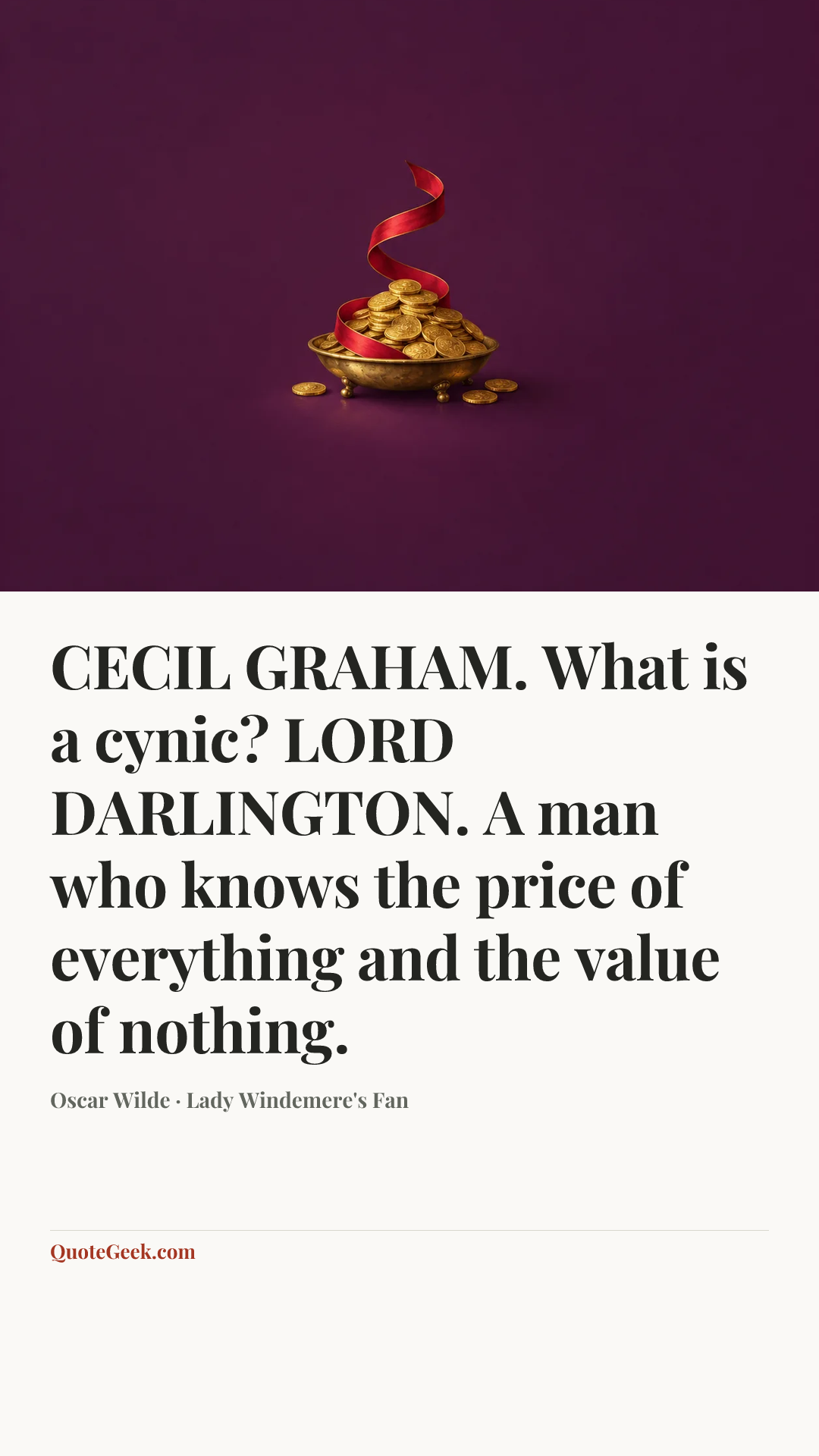 “CECIL GRAHAM. What is a cynic?
LORD DARLINGTON. A man who knows the price of everything and the value of nothing.” — Oscar Wilde · Lady Windemere's Fan. Illustrated QuoteGeek card.