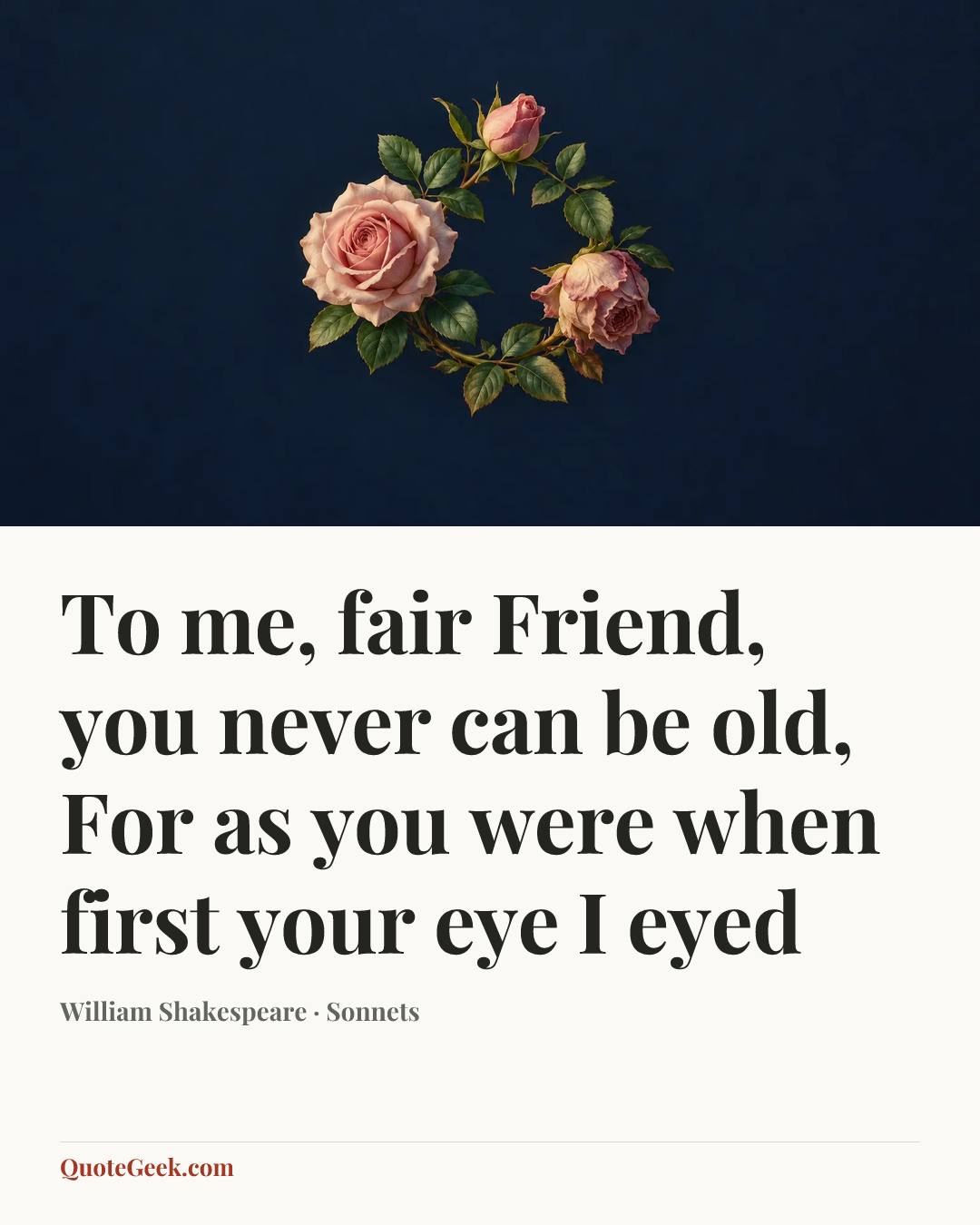 “To me, fair Friend, you never can be old,
For as you were when first your eye I eyed” — William Shakespeare · Sonnets. Illustrated QuoteGeek card.