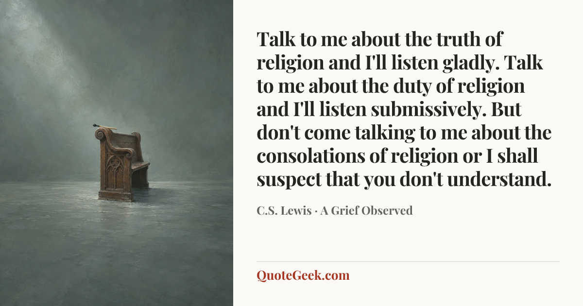 “Talk to me about the truth of religion and I'll listen gladly. Talk to me about the duty of religion and I'll listen submissively. But don't come talking to me about the consolations of religion or I shall suspect that you don't understand.” — C.S. Lewis · A Grief Observed. Illustrated QuoteGeek card.