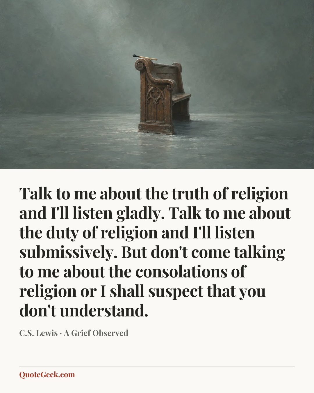 “Talk to me about the truth of religion and I'll listen gladly. Talk to me about the duty of religion and I'll listen submissively. But don't come talking to me about the consolations of religion or I shall suspect that you don't understand.” — C.S. Lewis · A Grief Observed. Illustrated QuoteGeek card.